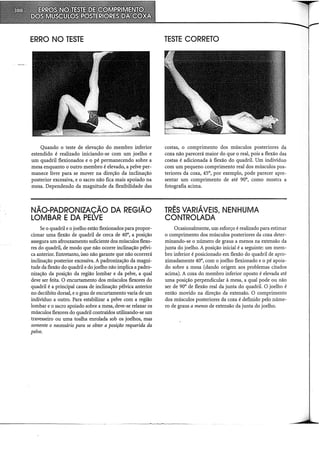 ERRO NO TESTE
Quando o teste de elevação do membro inferior
estendido é realizado iniciando-se com um joelho e
um quadril flexionados e o pé permanecendo sobre a
mesa enquanto o outro membro é elevado, a pelve per-
manece livre para se mover na direção da inclinação
posterior excessiva, e o sacro não fica mais apoiado na
mesa. Dependendo da magnitude da flexibilidade das
NÃO-PADRONIZAÇÃO DA REGIÃO
LOMBAR E DA PELVE
Se o quadril e o joelho estão flexionados para propor-
cionar uma flexão de quadril de cerca de 40°, a posição
assegura um iliouxamento suficiente dos músculos flexo-
res do quadril, de modo que não ocorre inclinação pélvi-
ca anterior. Entretanto, isso não garante que não ocorrerá
inclinação posterior excessiva. A padronização da magni-
tude da flexão do quadril e do joelho não implica a padro-
nização da posição da região lombar e da pelve, a qual
deve ser feita. O encurtamento dos músculos flexores do
quadril é a principal causa de inclinação pélvica anterior
no decúbito dorsal, e o grau de encurtamento varia de um
indivíduo a outro. Para estabilizar a pelve com a região
lombar e o sacro apoiado sobre a mesa, deve-se relaxar os
músculos flexores do quadril contraídos utilizando-se um
travesseiro ou uma toalha enrolada sob os joelhos, mas
somente o necessário para se obter a posição requerida da
pelve.
TESTE CORRETO
costas, o comprimento dos músculos posteriores da
coxa não parecerá maior do que o real, pois a flexão das
costas é adicionada à flexão do quadril. Um indivíduo
com um pequeno comprimento real dos músculos pos-
teriores da coxa, 45°, por exemplo, pode parecer apre-
sentar um comprimento de até 90°, como mostra a
fotografia acima.
TRÊS VARIÁVEIS, NENHUMA
CONTROLADA
Ocasionalmente, um esforço é realizado para estimar
o comprimento dos músculos posteriores da coxa deter-
minando-se o número de graus a menos na extensão da
junta do joelho. A posição inicial é a seguinte: um mem-
bro inferior é posicionado em flexão do quadril de apro-
ximadamente 40°, com o joelho flexionado e o pé apoia-
do sobre a mesa (dando origem aos problemas citados
acima). A coxa do membro inferior oposto é elevada até
uma posição perpendicular à mesa, a qual pode ou não
ser de 90° de flexão real da junta do quadril. O joelho é
então movido na direção da extensão. O comprimento
dos músculos posteriores da coxa é definido pelo núme-
ro de graus a menos de extensão da junta do joelho.
 