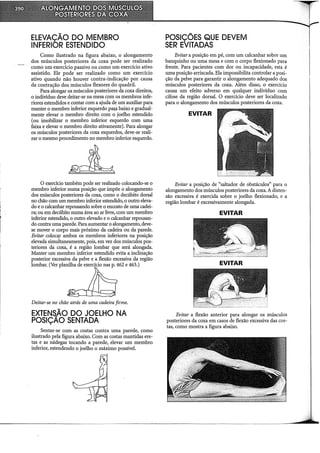 ELEVAÇÃO DO MEMBRO
INFERIOR ESTENDIDO
Como ilustrado na figura abaixo, o alongamento
dos músculos posteriores da coxa pode ser realizado
como um exercício passivo ou como um exercício ativo
assistido. Ele pode ser realizado como um exercício
ativo quando não houver contra-indicação por causa
da contração dos músculos flexores do quadril.
Para alongar os músculos posteriores da coxa direitos,
o indivíduo deve deitar-se na mesa com os membros infe-
riores estendidos e contar com a ajuda de um auxiliar para
manter o membro inferior esquerdo pm;a baixo e gradual-
mente elevar o membro direito com o joelho estendido
(ou imobilizar o membro inferior esquerdo com uma
faixa e elevar o membro direito ativamente). Para alongar
os músculos posteriores da coxa esquerdos, deve-se reali-
zar o mesmo procedimento no membro inferior esquerdo.
O exerdcio também pode ser realizado colocando-se o
membro inferior numa posição que impõe o alongamento
dos músculos posteriores da coxa, como o decúbito dorsal
no chão com um membro inferior estendido, o outro eleva-
do e o calcanhar repousando sobre o encosto de uma cadei-
ra; ou em decúbito numa área ao ar livre, com um membro
inferior estendido, o outro elevado e o calcanhar repousan-
do contra uma parede. Para aumentar o alongamento, deve-
se mover o corpo mais próximo da cadeira ou da parede.
Evitar coloca,r ambos os membros inferiores na posição
elevada simultaneamente, pois, em vez dos músculos pos-
teriores ·da coxa, é a região lombar que será alongada.
Manter um membro inferior estendido evita a inclinação
posterior excessiva da pelve e a flexão excessiva da região
lombar. (Ver planilha de exerdcio nas p. 462 e 463.)
Deitar-se no chão atrás de uma cadeira firme.
EXTENS..ÃO DO JOELHO NA
POSIÇAO SENTADA
Sentar-se com as costas contra uma parede, como
ilustrado pela figura abaixo. Com as costas mantidas ere-
tas e as nádegas tocando a parede, elevar um membro
inferior, estendendo o joelho o máximo possível.
POSIÇÕES QUE DEVEM
SER EVITADAS
Evitar a posição em pé, com um calcanhar sobre um
banquinho ou uma mesa e com o corpo flexionado para
frente. Para pacientes com dor ou incapacidade, esta é
uma posição arriscada. Ela impossibilita controlar a posi-
ção da pelve para garantir o alongamento adequado dos
músculos posteriores da coxa. Além disso, o exercício
causa um efeito adverso em qualquer indivíduo com
cifose da região dorsal. O exercício deve ser localizado
para o alongamento dos músculos posteriores da coxa.
EVITAR
Evitar a posição de "saltador de obstáculos" para o
alongamento dos músculos posteriores da coxa. A disten-
são excessiva é exercida sobre o joelho flexionado, e a
região lombar é excessivamente alongada.
EVITAR
EVITAR
Evitar a flexão anterior para alongar os músculos
posteriores da coxa em casos de flexão excessiva das cos-
tas, como mostra a figura abaixo.
 