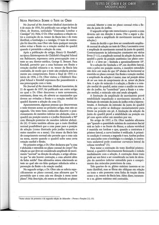 NoTA HisTóRICA SoBRE o TESTE DE ÜBER
No Journal ofthe American Medicai Association de
4 de maio de 1935, foi publicado um artigo de Frank
Ober, de Boston, intitulado "Distensão Lombar e
Ciatalgia" (4). Nele, O Dr. Ober analisou a relação en-
tre a contração do m. tensor da fáscia lata e do trato
iliotibial, a lombalgia e a ciatalgia. O teste de contra-
ção foi descrito, mas Ober não fazia qualquer menção
sobre evitar a flexão ou a rotação mediai do quadril
quando é permitida a adução da coxa.
Após a publicação do artigo, Henry O. Kendall*,
na época :fisioterapeuta do Childreb's Hospital School
em Baltimore, expressou certa preocupação com o
teste ao seu diretor-médico, George E. Bennet. Para
Kendall, permitir que a coxa baixasse em flexão e
rotação mediai relaxaria o m. tensor da fáscia lata
contraído, de modo que o teste não avaliaria precisa-
mente seu comprimento. Entre o final de 1935 e o
início de 1936, o Dr. Ober visitou o Children's Hos-
pital School e Kendall expressou-lhe pessoalmente a
sua preocupação com o teste.
No Journal ofthe American Medicai Association, de
21 de agosto de 1937, foi publicado um outro artigo
no qual o Dr. Ober descreveu o teste novamente,
entretanto, dessa vez, ele adverte ao examinador que
devem ser evitadas a flexão e a rotação mediai do
quadril durante a adução da coxa (5).
Aparentemente, algumas pessoas que descreveram
o teste tiveram acesso ao primeiro artigo, mas não ao
segundo. Um texto bem conhecido descreve o posi-
cionamento do membro inferior em abdução, com o
quadril ~m posição neutra e o joelho flexionado a 90°
com liberação posterior do membro inferior abduzi-
do (6). O texto também afirma que o trato iliotibial
normal possibilitará que a coxa passe para a posição
de adução (como ilustrado pelo joelho tocando o
outro membro ou a mesa). Um tensor da fáscia lata
de comprimento normal não permite que a coxa caia
na mesa, exceto quando o quadril sofre uma certa
rotação mediai e flexão.
No primeiro artigo, o Dr. Ober declarava que "a coxa
é abduzida e estendida no plano coronal do corpo': Em
relação ao que deve ser considerado amplitude de movi-
mento "normal" na direção da adução, o artigo afirma-
va que "se não houver contração, a coxa aduzirá além
da linha média''. Essa afirmativa estava relacionada ao.
teste no qual não era feita qualquer referência sobre a
prevenção da flexão e da rotação mediai.
No segundo artigo, o Dr. Ober não se referiu espe-
cificamente ao plano coronal, mas afirmava que "é
permitido que a coxa caia em direção à mesa nesse
plano". Pela descrição, ele estava se referindo ao plano
coronal. Manter a coxa no plano coronal evita a fle-
xão da junta do joelho.
O segundo artigo não mencionava o quanto a coxa
deveria cair em direção à mesa. (Ver a seguir a dis-
cussão sobre a amplitude de movimento normal da
adução.)
Antes de decidir o que deve ser considerado amplitu-
de normal de adução no teste de Ober, é necessário rever
a amplitude de movimento normal da junta do quadril.
Contrariamente às informações constantes.em vários
livros (7-11), a amplitude normal da adução da junta do
quadril a partir da posição anatômica (no plano coro-
nal) é- e deve ser -limitada a aproximadamente 10°.
Se a adução for limitada a 10°, em decúbito lateral,
com a pelve em posição neutra, o membro estendido
não deve cair mais do que 10° abaixo da horizontal se
mantida no plano coronal. Em flexão e rotação mediai,
a amplitude da adução é maior, mas tal posição deixa
de ser um teste de comprimento do m. tensor da fáscia
lata. A ação do músculo é a ádução, a flexão e a rota-
ção mediai do quadril, assim como o auxílio na exten-
são do joelho. Ao "contribuir" para a flexão e a rota-
ção mediai, o músculo não está sendo alongado.
A limitação da amplitude de movimento provê
estabilidade impedindo o movimento excessivo. A
limitação da extensão da junta do joelhoevita a hiperex-
tensão. A limitação da extensão da junta do quadril
evita que a pelve se desloque excessivamente para
frente na posição em pé. A limitação da adução da
junta do quadril provê a estabilidade na posição em
pé com apoio sobre um membro por vez.
No artigo de 1937, o .Dr. Ober também afirmava
que "quando a quantidade máxima de contraturafascial
está ao lado e na frente do fêmur, a coluna vertebral
é mantida em lordose e que, quando a contratura é
póstero-lateral, a curva lombar é retificada. A primei-
ra condição é comum; a segunda é rara. Ambas podem
ser associadas com a lombalgia e a ciatalgia. A contra-
tura unilateral pode ocasionar curvatura lateral da
coluna vertebral" (5).
Para testar a contração do trato iliotibial póstero-
lateral, o quadril é discretamente flexionado e rodado
medialmente com a adução. A contração desse tràto
pode ser um fator a ser considerado no teste de eleva-
ção do membro inferior estendido para o compri-
mento dos músculos posteriores da coxa.
Três quartos do m. glúteo máximo inserem-se no
trato iliotibial, mas as fibras são oblíquas em relação
ao trato e não possuem uma linha de tração direta
como o m. tensor da fáscia lata. Além disso, raramen-
te o m. glúteo máximo está contraído.
*Autor sênior da primeira e da segunda edição de Músculos- Provas e Funções (12, 13).
 