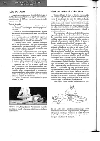 TESTE DE OBER
A seguir, apresentamos uma descrição do teste, que o
Dr. Ober denominou "Teste de Abdução'~ retirada direta-
mente do artigo de 1937, para prover ao leitor a descrição
exata do autor (5):
Teste de Abdução
1. O paciente posiciona-se em decúbito lateral sobre
uma mesa com o ombro e a pelve mantidos perpendicu-
lares a esta.
2. O joelho do membro inferior sobre o qual o paciente
está deitado é flexionado e mantido assim para retificar a:
curva lombar. '
3. Se o paciente estiver em decúbito lateral esquerdo, o
examinador coloca a mão esquerda sobre o quadril do
paciente, na região do trocânter, para estabilizá~lo.
4. O membro inferior direito é flexionado f!m ângulo
reto no nível do joelho. Com a mão direita, o examinador
segura o membro logo abaixo do joelho, sendo permitido
que o membro inferior e o tornozelo se estendam para
trás sob o seu antebraço e cotovelo.
5. A coxa direita é amplamente abduzida e, em seguida,
hiperestendida na posição abduzida. O membro inferior
deve ser mantido nivelado e a junta do quadril, mantida
em posição neutra no tocante à rotação.
6. O examinador desliza a mão direita para trás ao longo
do membro inferior até segurar levemente o tornozelo,
mas com tensão suficiente para evitar a flexão do quadril.
7. É permitido que a coxa qlia em direção à pelve nesse
plano. (Advertência: não se apoiar sobre o membro infe-
rior. Se a fáscia lata e o trato iliotibial estiverem contraídos,
o membro inferior permaJJ.ecerá mais ou menos perma-
nentemente abduzido. Se é pennitida a flexão ou a rotação
mediai do. quadril, o trato iliotibial relaxa e o membro
inferior cai em razão do próprio peso.
8. O mesmo procedimento é realizado no lado oposto
em todos os casos.
Teste de Ober, Comprimento Normal: com o joelho
mantido em ângulo reto, a coxa cai discretamente abaixo
da horizontal.
TESTE DE OBER MODIFICADO
Uma modificação do teste de Ober foi recomendada
pela primeira vez por Kendall em Posture and Pain (3). As
razões da modificação do teste são válidas, incluindo
menor distensão mediai na área da junta do joelho, menor
tensão sobre a patela e menor interferência de um m. reto
femoral contraído. Ademais, para um músculo com múlti-
plas ações, como o m. tensor da fáscia lata, não é necessário
alongar no reverso de todas as ações quando é realizado o
teste de comprimento.
Deve-se colocar o indivíduo em decúbito lateral, com
o quadril e o joelho do membro inferior de baixo flexiona-
dos para retificar a região lombar e, conseqüentemente,
estabilizar a pelve contra a inclinação pélvica anterior. A
inclinação pélvica anterior equivale à flexão do quadril e
deve ser evitada, porque "contribui" para a contração.
A pelve também deve ser estabilizada para evitar a
inclinação pélvica lateral para baixo no lado testado. A incli-
nação lateral para baixo equivale à abdução da junta do qua-
dril e tal movimento "contribui" para um m. tensor da fáscia
lata contraído. Para a maioria das pessoas, a região lateral
do tronco toca a mesa no decúbito lateral. Indivíduos
com quadris largos e cinturas estreitas são exceções.
No lado testado, o examinador coloca uma mão late-
ralmente na pelve do indivíduo, logo abaixo da crista ilia-
ca, e empurra para cima o suficiente para estabilizar a
pelve e manter a região lateral do tronco em contato com
a mesa. O examinador não roda lateralmente a coxa,
entretanto evita que ela rode medialmente e a coloca de
volta em extensão. Se O· m. tensor da fáscia lata estiver
contraído, será necessário abduzir o membro inferior em
extensão. Deve-se manter o membro inferior estendido
em linha com o tronco (no plano coronal) e permitir que
o membro caia em adução em direção à mesa.
Nesta figura, a pelve está em posição neutra, o qua-
dril está neutro entre a rotação mediai e a rotação lateral
e o membro inferior está no plano coronal, sendo permi-
tido que caia em adução. Neste caso, ele cai 10° abaixo da
horizontal, o que é considerado um comprimento nor-
mal para o m. tensor da fáscia lata.
 