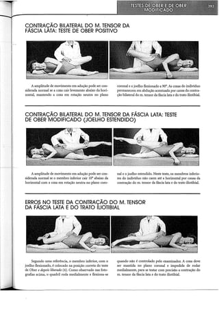 C.QNTRAÇÃO BILATERAL DO M. TENSOR DA
FASCIA LATA: TESTE DE OBER POSITIVO
A amplitude de movimento em adução pode ser con-
siderada normal se a coxa cair levemente abaixo da hori-
zontal, mantendo a coxa em rotação neutra no plano
coronal e o joelho flexionado a 90°. As coxas do indivíduo
permanecem em abdução acentuada por causa da contra-
ção bilateral do m. tensor da fáscia lata e do trato iliotibial.
CONTRAÇÃO BILATERAL DO M. TENSOR DA FÁSCIA LATA: TESTE
DE OBER MODIFICADO (JOELHO ESTENDIDO)
A amplitude de movimento em adução pode ser con-
siderada normal se o membro inferior cair 10° abaixo da
horizontal com a coxa em rotação neutra no plano coro-
nal e o joelho estendido. Neste teste, os membros inferio-
res do indivíduo não caem até a horizontal por causa da
contração do m. tensor da fáscia lata e do trato iliotibial.
ERRO,S NO TESTE DA CONTRAÇÃO DO M. TENSOR
DA FASCIA LATA E DO TRATO ILIOTIBIAL
Segundo uma referência, o membro inferior, com o
joelho flexionado, é colocado na posição correta do teste
de Ober e depois liberado (4). Como observado nas foto-
grafias acima, o quadril roda medialmente e flexiona-se
quando não é controlado pelo examinador. A coxa deve
ser mantida no plano coronal e impedida de rodar
medialmente, para se testar com precisão a contração do
m. tensor da fáscia lata e do trato iliotibial.
 