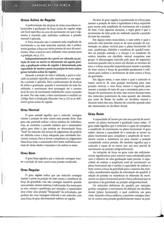 Graus Acima do Regular
A padronização das técnicas de testes musculares re-
lacionadas à graduação da força acima do regular exige
um local específico no arco de movimento em que o seg-
mento é mantido pelo indivíduo conforme a pressão
manual é aplicada.
A forca muscular não é constante pela amplitude de
movimento e, no teste muscular manual, não é prático
tentar graduar a força em vários pontos do arco de movi-
mento. (Para o local no arco utilizado como posição para
a gradação, ver p. 13.). ,
Independentemente de a parte ser colocada na po-
sição de teste ou mover-se ativamente até aquela posi-
ção, a graduação acima do regular é determinada pela
capacidade de manter a parte na posição de teste contra
graus variados acima do regular.
Quando a posição de teste é utilizada, a parte é colo-
cada na posição específica pelo examinador e, em segui-
da, a pressão é aplicada. Para a padronização de técnicas
de testes e graduação, quando o movimento de teste for
utilizado, o movimento deve prosseguir até o mesmo
local do arco de movimento estabelecido como a posição
de teste. Por essa razão, o fator movimento é omitido no
Código Para a Graduação Muscular (ver p. 23) ao se defi-
nirem graus acima do regular.
Grau Normal
O grau normal significa que o músculo consegue
manter a posição de teste contra uma pressão forte. Esse
grau não pretende indicar a força máxima do indivíduo,
mas, ao contrário, a pressão máxima que o examinador
aplica para obter o que poderia ser denominado força
"total" do músculo. Em termos de julgamento, ela poderia
ser definida como a força adequada para atividades fun-
cionais comuns. Para se tomar competente no julgamento
dessa força total, o examinador deve testar indivíduos nor-
mais de várias idades e tamanhos e de ambos os sexos.
Grau Bom
O grau bom significa que o músculo consegue man-
ter a posição de teste contra uma pressão moderada.
Grau Regular
O grau regular indica que um músculo consegue
manter a parte na posição de teste contra a resistência da
força da gravidade, mas não consegue mantê-la quando
uma pressão, mesmo mínima, é adicionada. Em testes para
os mm. tríceps e quadríceps, por exemplo, o examinador
deve evitar uma posição "bloqueada" da articulação, que
poderia dar uma vantagem indevida a um músculo, com
uma força de grau discretamente inferior ao regular.
Na área do grau regular, é questionado se a força para
manter a posição de teste é equivalente à força requerida
para mover pela amplitude de movimento até a posição
de teste. Com algumas exceções, a regra geral é que o
movimento de teste pode ser realizado quando a posição
de teste for mantida.
Em alguns testes musculares, o osso sobre o qual o
músculo está inserido move-se de uma posição de sus-
tentação no plano vertical para o plano horizontal. Os
mm. quadríceps, deltóide e rotadores do quadril testa-
dos na posição sentada e o tríceps e os rotadores do
ombro testados em decúbito ventral compõem esse
grupo. A alavancagem exercida pelo peso do segmento
aumenta quando este se move em direção ao término do
arco, e a força muscular requerida para manter a posição
de teste contra a força da gravidade geralmente é sufi-
ciente para realizar o movimento de teste contra a força
da gravidade.
Em alguns testes, o osso sobre o qual o músculo se
insere move-se de uma posição horizontal para uma
posição vertical, e uma força menor é requerida para
manter a posição de teste do que a necessária para a rea-
lização do movimento de teste. Isso ocorre durante testes
dos músculos posteriores da coxa quando são testados
por meio da flexão do joelho no decúbito ventral e
durante testes dos mm. flexores do cotovelo quando estes
são examinados no decúbito dorsal.
Grau Ruim
A capacidade de.mover por um arco parcial de movi-
mento no plano horizontal é graduada como ruim-. O
grau ruim significa que o músculo é capaz de completar
a amplitude de movimento no plano horizontal. O grau
ruim+ denota a capacidade de o músculo se mover no
plano horizontal para completar a amplitude de movi-
mento contra a resistência ou para manter a posição
completada contra pressão. Ele também significa que o
músculo é capaz de se mover por um arco parcial de
movimento na posição antigravitacional.
As variações de força no grau ruim são suficiente-
mente significativas para merecer essas subclassificações
com o objetivo de uma graduação mais precisa. A capa-
cidade de realizar a amplitude total de movimento no
plano horizontal não é similar à capacidade de realizar o
teste contra a força da gravidade para a maioria dos mús-
culos, notadamente aqueles da articulação do quadril. A
adição de pressão ou resistência ao elemento de movi-
mento no plano horizontal provê a força adicional que se
aproxima à da gravidade na posição antigravitacional.
Os músculos abdutores do quadril, por exemplo,
podem completar o movimento de abdução em decúbito
dorsal (plano horizontal), o qual conferiria um grau
ruim. Quando a força melhora, o paciente consegue man-
ter-se contra uma pressão gradativamente maior na posi-
 