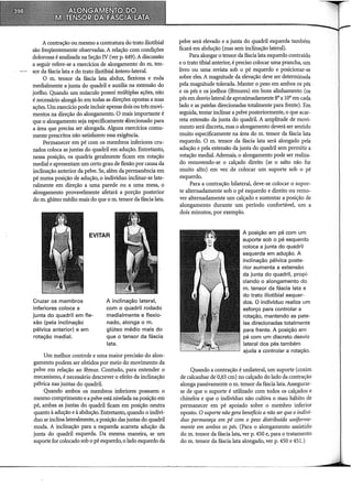 A contração ou mesmo a contratura do trato iliotibial
são freqüentemente observadas. A relação com condições
dolorosas é analisada na Seção IV (ver p. 449). A discussão
a seguir refere-se a exerdcios de alongamento do m. ten-
sor da fáscia lata e do trato iliotibial ântero-lateral.
O m. tensor da fáscia lata abduz, flexiona e roda
medialmente a junta do quadril e auxilia na extensão do
joelho. Quando um músculo possui múltiplas ações, não
é necessário alongá-lo em todas as direções opostas a suas
ações. Um exerdcio pode incluir apenas dois ou três movi-
mentos na direção do alongamento. O mais importante é.
que o alongamento seja especificamente direcionado para
a área que precisa ser alongada. Alguns exercícios comu-
mente prescritos não satisfazem essa exigência.
Permanecer em pé com os membros inferiores cru-
zados coloca as juntas do quadril em adução. Entretanto,
nessa posição, os quadris geralmente ficam em rotação
mediai e apresentam um certo grau de flexão por causa da
inclinação anterior da pelve. Se, além da permanência em
pé numa posição de adução, o indivíduo inclinar-se late-
ralmente em direção a uma parede ou a uma mesa, o
alongamento provavelmente afetará a porção posterior
do m. glúteo médio mais do que o m. tensor da fáscia lata.
EVITAR
Cruzar os membros
inferiores coloca a
junta do quadril em fle-
xão (pela inclinação
pélvica anterior) e em
rotação mediai.
A inclinação lateral,
com o quadril rodado
medialmente e flexio-
nado, alonga o m.
glúteo médio mais do
que o tensor da fáscia
lata.
Um melhor controle e uma maior precisão do alon-
gamento podem ser obtidos por meio do movimento da
pelve em relação ao fêmur. Contudo, para entender o
mecanismo, é necessário descrever o efeito da inclinação
pélvica nas juntas do quadril.
Quando ambos os membros inferiores possuem o
mesmo comprimento e a pelve está nivelada na posição em
pé, ambas as juntas do quadril ficam em posição neutra
quanto à adução e à abdução. Entretanto, quando o indiví-
duo se inclina lateralmente, a posição das juntas do quadril
· muda. A inclinação para a esquerda acarreta adução da
junta do quadril esquerda. Da mesma maneira, se um
suporte for colocado sob o pé esquerdo, o lado esquerdo da
pelve será elevado e a junta do quadril esquerda também
ficará em abdução (mas sem inclinação lateral).
Para alongar o tensor da fáscia lata esquerdo contraído
e o trato tibial anterior, é preciso colocar uma prancha, um
livro ou uma revista sob o pé esquerdo e posicionar-se
sobre eles. A magnitude da elevação deve ser determinada
pela magnitude tolerada. Manter o peso em ambos os pés
e os pés e os joelhos (fêmures) em bom alinhamento (os
pés em desvio lateral de aproximadamente 8° a 10° em cada
lado e as patelas direcionadas totalmente para frente). Em
seguida, tentar inclinar a pelve posteriormente, o que acar-
reta extensão da junta do quadril. A amplitude de movi-
mento será discreta, mas o alongamento deverá ser sentido
muito especificamente na área do m. tensor da fáscia lata
esquerdo. O m. tensor da fáscia lata será alongado pela
adução e pela extensão da junta do quadril sem permitir a
rotação mediai. Ademais, o alongamento pode ser realiza-
do removendo-se o calçado direito (se o salto não for
muito alto) em vez de colocar um suporte sob o pé
esquerdo.
Para a contração bilateral, deve-se colocar o supor-
te alternadamente sob o pé esquerdo e direito ou remo-
ver alternadamente um calçado e sustentar a posição de
alongamento durante um período confortável, um a
dois minutos, por exemplo.
A posição em pé com um
suporte sob o pé esquerdo
coloca a junta do quadril
esquerda em adução. A
inclinação pélvica poste-
rior aumenta a extensão
da junta do quadril, propi-
ciando o alongamento do
m. tensor da fáscia lata e
do trato iliotibial esquer-
dos. O indivíduo realiza um
esforço para controlar a
rotação, mantendo as pate-
las direcionadas totalmente
para frente. A posição em
pé com um discreto desvio
lateral dos pés também
ajuda a controlar a rotação.
Quando a contração é unilateral, um suporte (coxim
de calcanhar de 0,65 em) no calçado do lado da contração
alonga passivamente o m. tensor da fáscia lata. Assegurar-
se de que o suporte é utilizado com todos os calçados e
chinelos e que o indivíduo não cultiva o mau hábito de
permanecer em pé apoiado sobre o membro inferior
oposto. O suporte não gera benefício a não ser que oindiví-
duo permaneça em pé com o peso distribuído uniforme-
mente em ambos os pés. (Para o alongamento assistido
do m. tensor da fáscia lata, ver p. 450 e, para o tratamento
do m. tensor da fáscia lata alongado, ver p. 450 e 451.)
------------------------~------~-~-----------·····
 