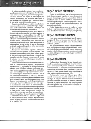 O registro de resultados de testes é uma parte impor-
tante dos exames musculares. Os registros são valiosos do
ponto de vista do diagnóstico, tratamento e prognóstico.
Um exame realizado sem registro de detalhes pode ter
-- um valor momentâneo, mas o registro dos achados é
uma obrigação com o paciente, com a instituição (quan-
do uma estiver envolvida) e consigo mesmo.
Os quadros utilizados para o registro dos achados de
exames musculares devem permitir a tabulação comple-
ta dos resultados dos testes. Além disso, a disposição das
informações deve facilitar a sua interpretação.
Há dois quadros nessa categoria: um para o pescoço, o
diafragma e a membro superior (ver página seguinte) e
outro para o tronco e a membro inferior (ver p. 29). Esses
quadros foram elaborados especialmente para serem utili-
zados como um auxilio no diagnóstico diferencial de lesões
de nervos espinais. O envolvimento motor, descoberto por
testes musculares manuais, pode ajudar a determinar se
existe uma lesão nervosa ao nível da raiz, do plexo ou na
periferia. O quadro também pode ser útil na determinação
do nível de uma lesão medular.
Nos quadros dos membros superior e inferior, os
nomes dos músculos aparecem na coluna esquerda e são
agrupados, como indicam as linhas pretas grossas, segun-
do suas inervações, as quais estão listadas à esquerda dos
nomes dos músculos. O espaço entre âcoluna de nomes
de músculos e os nervos é utilizado para se registrar o
grau de força muscular.
Os mm. esternocleidomastóideo e trapézio estão lis-
tados no Quadro de Nervos Espinais e Músculos (ver
página seguinte) e no Quadro de Nervos Cranianos e
Músculos (ver p. 125). Esses músculos recebem sua iner-
vação motora principalmente da porção abdominal do
nervo craniano XI (acessório), entretanto ramos adicio-
nais de nervo espinal são distribuídos para eles: C2 e C3
para o esternocleidomastóideo e C2, C3 e C4 para o m.
trapézio. Achados clínicos em casos de lesões puras do
nervo acessório levaram neurologistas a supor que essas
fibras nervosas espinais estão envolvidas principalmente
na inervação da parte caudal do m. trapézio, com as par-
tes cranial e média, assim como o m. esternocleidomas-
tóideo, sendo supridas predominantemente pelo nervo
acessório (16). Alguns autores afirmam que esses nervos
cervicais suprem a parte ascendente do trapézio. Em
outros relatos, parece que essas fibras nervosas não con-
tribuem com qualquer fibra motora para o m. trapézio,
e a inervação motora de todo o músculo é dependente
da porção espinal do nervo acessório. Aparentemente,
existem variações individuais consideráveis na inervação
do m. trapézio (17).
SEÇÃO NERVO PERIFÉRICO
Os nervos periféricos e suas origens segmentares
estão listados na parte superior do centro do quadro e
seguem, dentro do possível, a ordem proximal-distal da
ramificação. Para os nervos periféricos originários de
cordões do plexo braquial, o cordão apropriado é indica-
do. Na parte superior dos quadros há explicações das
abreviaturas utilizadas.
Abaixo desta seção, no corpo do quadro, os pontos
indicam o suprimento nervoso periférico para cada mús-
culo. (Para fontes de material desta seção, ver Apêndice.)
SEÇÃO SEGMENTO ESPINAL
Nesta seção, um número indica a origem do segmen-
to espinal de fibras nervosas que inervam cada músculo
listado na coluna esquerda. (Para fontes de material desta
seção, ver Apêndice.)
Nos quadros de nervos espinais e músculos a seguir
e no texto subseqüente, a distribuição é feita por núme-
ros. A distribuição maior é indicada por um número em
negrito; a distribuição pequena, por um número normal;
e a distribuição possível ou infreqüente, por um número
entre parênteses.
SEÇÃO SENSORIAL
No lado direito dos quadros há uma ilustração mos-
trando os dermátomos e a distribuição de nervos cutâneos
para o membro superiór, e outra mostrando o tronco e o
membro inferior. As ilustrações dos dermátomos foram
reproduzidas deKeegan e Garrett (membros) e Gray (crâ-
nio) (18, 14); as de nervos cutâneos foram reproduzidas de
Gray (para o quadro craniano, ver p. 125).
As ilustrações podem ser utilizadas para indicar
áreas de envolvimento sensorial, sombreando ou usando
um lápis de cor para delinear as de um determinado
paciente. Somente as ilustrações do membro direito são
utilizadas no quadro de membros, mas, quando necessá-
rio, pode-se indicar que as informações registradas per-
tencem ao lado esquerdo.
 