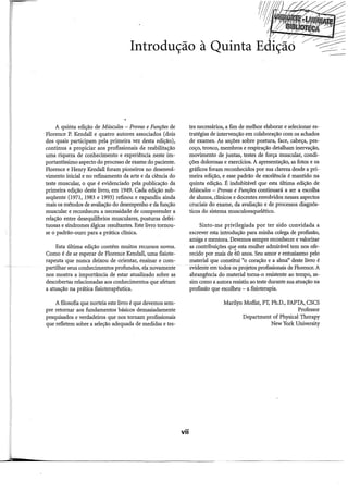 A quirita edição de Músculos - Provas e Funções de
Florence P. Kendall e quatro autores associados (dois
dos quais participam pela primeira vez desta edição),
continua a propiciar aos profissionais de reabilitação
uma riqueza de conhecimento e experiência neste im-
portantissimo aspecto do processo de exame do paciente.
Florence e Henry Kendall foram pioneiros no desenvol-
vimento inicial e no refinamento da arte e da ciência do
teste muscular, o que é evidenciado pela publicação da
primeira edição deste livro, em 1949. Cada edição sub-
seqüente (1971, 1983 e 1993) refinou e expandiu ainda
mais os métodos de avaliação do desempenho e da função
muscular e reconheceu a necessidade de compreender a
relação entre desequilibrios musculares, posturas defei-
tuosas e síndromes álgicas resultantes. Este livro tomou-
se o padrão-ouro para a prática clinica.
Esta última edição contém muitos recursos novos.
Como é de se esperar de Florence Kendall, uma fisiote-
rapeuta que nunca deixou de orientar, ensinar e com-
partilhar seus conhecimentos profundos, ela novamente
nos mostra a importância de estar atualizado sobre as
descobertas relacionadas aos conhecimentos que afetam
a atuação na prática fisioterapêutica.
A filosofia que norteia este livro é que devemos sem-
pre retomar aos fundamentos básicos demasiadamente
pesquisados e verdadeiros que nos tomam profissionais
que refletem sobre a seleção adequada de medidas e tes-
vii
tes necessários, a fim de melhor elaborar e selecionar es-
tratégias de intervenção em colaboração com os achados
de exames. As seções sobre postura, face, cabeça, pes-
coço, tronco, membros e respiração detalham inervação,
movimento de juntas, testes de força muscular, condi-
ções dolorosas e exercícios. A apresentação, as fotos e os
gráficos foram reconhecidos por sua clareza desde a pri-
meira edição, e esse padrão de excelência é mantido na
quinta edição. É indubitável que esta última edição de
Músculos Provas e Funções continuará a ser a escolha
de alunos, clinicas e docentes envolvidos nesses aspectos
cruciais do exame, da avaliação e de processos diagnós-
ticos do sistema musculoesquelético.
Sinto-me privilegiada por ter sido convidada a
escrever esta introdução para minha colega de profissão,
amiga e mentora. Devemos sempre reconhecer e valorizar
as contribuições que esta mulher admirável tem nos ofe-
recido por mais de 60 anos. Seu amor e entusiasmo pelo
material que constitui "o coração e a alma'' deste livro é
evidente emtodos os projetos profissionais de Florence. A
abrangência do material toma-o resistente ao tempo, as-
sim como a autora resistiu ao teste durante sua atuação na
profissão que escolheu - a fisioterapia.
Marilyn Moffat, PT, Ph.D., FAPTA,_ CSCS
Professor
Department of Physical Therapy
New York University
 