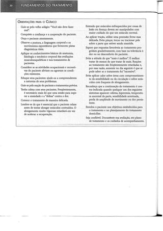 ORIENTAÇÕES PARA o CLÍNICO
Guie-se pelo velho adágio: "Você não deve fazer
mal".
Conquiste a confiança e a cooperação do paciente.
Ouça o paciente atentamente.
Observe a postura, a linguagem corporal e os
movimentos. espontâneos que fornecem pistas
diagnósticas úteis.
Aplique os conhecimentos básicos de anatomia,
fisiologia e mecânica corporal rias avaliações
musculoesqueléticas e nos tratamentos de
pacientes.
Considere se as atividades ocupacionais e recreati-
vas do paciente aliviam ou agravam as condi-
ções existentes.
Eduque seus pacientes: ajude-os a compreenderem
a natureza de seus problemas.
Guie-se pela reação do paciente a tratamentos prévios.
Tenha calma com seus pacientes. Freqüentemente,
é necessário mais do que uma sessão para supe-
rar a ansiedade e a "defesà' contra a dor.
Comece o tratamento de maneira delicada.
Lembre-se de que é essencial que o paciente relaxe
antes de tentar alongar músculos contraídos. O
. alongamento muito vigoroso retardará em vez
de acelerar a recuperação.
Entenda que músculos enfraquecidos por causa de
lesão.ou doença devem ser manipulados com
maior cuidado do que um músculo normal.
Ao aplicar tração, utilize uma preensão firme mas
delicada~ Evite pinçar, torcer ou tracionar pele
sobre a parte que estiver sendo mantida.
Espere que respostas favoráveis ao tratamento pro-
gridam gradativamente, com base na tolerância à
dor ou no desconforto do paciente.
Evite a atitude de que "mais é melhor': É melhor
tratar de menos do que tratar de mais. Reações
ao tratamento são freqüentemente retardadas e,
por essa razão,somente no dia seguinte é que se
pode saber se otratamento foi "excessivo':
Evite aplicar calor sobre áreas com comprometimen-
to da sensibilidade ou da circulação e sobremús-
culos com fraqueza de alongamento.
Reconheça que a continuação do tratamento é con-
tra-indicada quando qualquer um dos seguintes
sintomas aparecer: edema; hiperêmia, temperatu-
ra anormal da parte, sensibilidade acentuada,
perda de amplitude de movimento ou dor persis-
tente.
Envolva o paciente nos objetivos estabelecidos para
o tratamento eno planejamento do tratamento
domiciliar.
Seja confiável. Docurríente sua avaliação, seu planei
de tratamento e os cuidados de acompanhamento.
 
