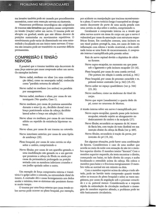ma invasivo também pode ser causado por procedimentos
necessários, como uma ressecção nervosa ou rizotomia.
Numerosos problemas neurológicos são originái:ios
de traumas não invasivos que podem causar compressão
.ou tensão (tração) sobre um nervo. O trauma pode ser
abrupto ou gradual, sendo que este último decorre de
posições sustentadas ou movimentos repetitivos. O
envolvimento pode variar de disseminado em uma extre-
midade a localizado em um único ramo nervoso. O trau-
ma não invasivo pode ser transitório ou acarretar déficits
permanentes.
COMPRESSÃO ETENSÃO
NERVOSA
É possível que o trauma também seja decorrente de
uma força externa que causa compressão sobre um nervo.
Os exemplos incluem:
Nervo radial, mediano ou ulnar (ou uma combina-
ção deles), como na neuropatia radial, conhecida
como "paralisia noturna do sábado".
Nervo radial ou mediano (ou ambos) na paralisia
por esmagamento.
Nervos radial, mediano e ulnar, por causa de um
torniquete (Ver quadro, Caso 1).
Nervo mediano, por causa de posturas assumidas
durante o sono (p. ex., decúbito dorsal com o
braço posicionado acima da cabeça; decúbito
lateral sobre o braço em adução) (19).
Nervo ulnar ou mediano, por causa de um trauma
súbito ou repetido da eminência hipotenar ou
tenar.
Nervo ulnar, por causa de um trauma no cotovelo.
Nervo interósseo anterior, por causa de uma tipóia
de antebraço (20).
Plexo braquial, por causa de uma correia ou alça
sobre o ombro, comprimindo-o
Nervo fibular, por causa de um aparelho gessado, a
uma imobilização não gessada ou a um garrote
que pressiona a cabeça da fíbula ou ainda por
causa da permanência prolongada na posição
sentada com os membros inferiores cruzados e
um joelho apoiado sobre o outro.
Um exemplo de força compressiva externa e transi-
tória é o golpe sobre o cotovelo, na extremidade distai do
úmero. A contusão dói e causa formigamento nos dedos
anular e mínimo, mas os sintomas não persistem duran-
te muito tempo.
O trauma por uma força externa que causa tensão so-
bre nervos pode ocorrer no plexo braquial, por exemplo,
por acidente ou manipulação que traciona excessivamen-
te o plexo. O nervo torácico longo é susceptível ao alonga-
mento decorrente do porte de uma sacola pesada com
uma correia ou alça sobre o ombro, comprimindo-o.
Geralmente a compressão interna ou a tensão que
afeta nervos ocorre em áreas do corpo em que o nervo é
vulnerável por causa da associação com estruturas esque-
léticas firmes. Em condições comuns, uma incisura ou
um túnel podem protegê-la, mas, em casos de lesão ou
inflamação com edema e tecido cicatricial, a área confi-
nada torna-se uma fonte de encarceramento. A compres-
são interna é exemplificada pela pressão sobre:
Raiz de nervo espinal devido a depósitos de cálcio
no forame.
Nervo supra-escapular, no momento em que passa
sob o ligamento e pela incisura escapular (21-24).
Plexo braquial, por causa de uma costela cervical.
(Ver postura em relação à costela cervical, p. 345.)
Plexo braquial, por causa do processo coracóide e m.
peitoral menor contraído (ver p. 342) (19, 25).
Nervo axilar no espaço quadrilátero (ver p. 344)
(23, 26).
Nervo mediano, como na síndrome do túnel do
carpo.
Nervo que supre (usualmente) o quarto dedo do
pé, como no neuroma de Morton.
A tensão interna sobre um nervo é exemplificada por:
Nervo supra-escapÚlar, quando passa pela incisura
escapular, estando sujeito ao alongamento no
deslocamento do ombro e da escápula (27).
Nervo fibular, secundário ao espasmo do M. tensor
da fáscia lata, com tração do trato iliotibial em sua
inserção abaixo da cabeça da fiôula (ver p. 449).
Nervo fibular, secundário à tração da perna, por
inversão do pé (19, 24).
Em algumas situações, pode haver uma combinação
de fatores. Consideremos o caso de uma mulher que
acorda no meio da noite com sensação de não ter o mem-
bro superior direito. O membro inteiro "dormiu". Com o
membro superior esquerdo, ela tenta encontrar o direito,
começando em baixo, no lado direito do corpo, e acaba
localizando-o estendido acima da cabeça. Ela coloca o
membro para baixo e o fricciona energicamente. O mem-
bro volta ao normal em um minuto ou dois.
Com o membro superior acima da cabeça e todo afe-
tado, pode ter havido tanto compressão quanto tensão
sobre os troncos do plexo braquial e sobre os vasos san-
güíneos, por causa da angulação sob o prÕcesso coracói-
de e o m. peitoral menor. Considerando-se a resposta
rápida da estimulação da circulação mediante a massa-
gem do membro superior afetado, o problema pode ter
sido basicamente circulatório.
 