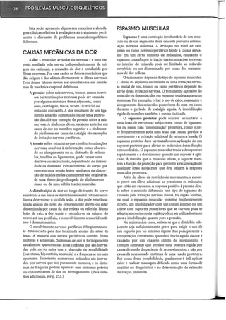Esta seção apresenta alguns dos conceitos e aborda-
gens clínicas relativos à avaliação e ao tratamento perti-
nentes à discussão de problemas musculoesqueléticos
dolorosos.
CAUSAS MECÂNICAS DA DOR
A dor - muscular, articular ou nervosa - é uma res-
posta mediada pelo nervo; Independentemente da ori-
gem do estímulo, a sensação de dor é conduzida por
fibras nervosas. Por essa razão, os fatores mecânicos que
dão origem à dor afetam diretamente as fibras nervosas.
Dois desses fatores devem ser considerados em proble-
mas de mecânica corporal defeituosa.
A pressão sobre raiz nervosa, tronco, ramos nervo-
sos ou terminações nervosas pode ser causada
por alguma estrutura firme adjacente, como
osso, cartilagem, fáscia, tecido cicatricial ou
músculo contraído. A dor resultante de um liga-
mento amarelo aumentado ou de uma protru-
são discai é um exemplo de pressão sobre a raiz
nervosa. A síndrome do m. escaleno anterior em
casos de dor no membro superior e a síndrome
do piriforme em casos de ciatalgia são exemplos
de irritação nervosa periférica.
A tensão sobre estruturas que contêm terminações
nervosas sensíveis à deformação, como observa-
do no alongamento ou na distensão de múscu-
los, tendões ou ligamentos, pode causar uma
dor leve ou excruciante, dependendo da intensi-
dade da distensão. Forças internas do corpo que
exercem uma tensão lesiva resultante da disten-
são de tecidos moles comumente são originárias
de uma distorção prolongada do alinhamento
ósseo ou de uma súbita tração muscular.
A distribuição da dor ao longo do trajeto do nervo
envolvido e das áreas de distúrbio sensorial cutâneo auxi-
liam a determinar o local da lesão. A dor pode estar loca-
lizada abaixo do nível do envolvimento direto ou estar
disseminada por causa da dor reflexa ou referida. Numa
lesão de raiz, a dor tende a estender-se da origem do
nervo até sua periferia, e o envolvimento sensorial cutâ-
neo é dermatomérico.
O envolvimento nervoso periférico é freqüentemen-
te diferenciado pela dor localizada abaixo do nível da
lesão. A maioria dos nervos periféricos contém fibras
motoras e sensoriais. Sintomas de dor e formigamento
usualmente aparecem nas áreas cutâneas que são inerva-
das pelo nervo antes que a alteração de sensibilidade
(parestesia, hipoestesia, anestesia) e a fraqueza se tornem
aparentes. Entretanto, numerosos músculos são inerva-
dos por nervos que são puramente motores, e os sinto-
mas de fraqueza podem aparecer sem sintomas prévios
ou concomitantes de dor ou formigamento. (Para deta-
lhes adicionais, ver p. 252.)
ESPASMO MUSCULAR
Espasmo é uma contração involuntária de um mús-
culo ou de um segmento deste causada por uma estimu-
lação nervosa dolorosa. A irritação no nível de raiz,
plexo ou ramo nervoso periférico tende a causar espas-
mo em um certo número de músculos, enquanto o
espasmo causado por irritação das terminações nervosas
no interior do músculo pode ser limitado ao músculo
envolvido ou ser disseminado por causa dos mecanis-
mos de dor reflexa.
O tratamento depende do tipo de espasmo muscular.
O alívio do espasmo decorrente de uma irritação nervo-
sa inicial de raiz, tronco ou ramo periférico depende do
alívio dessa irritação nervosa. O tratamento agressivo do
músculo ou dos músculos em espasmo tende a agravar os
sintomas. Por exemplo, evitar o uso de calor, massagem e
alongamento dos músculos posteriores da coxa em casos
durante o período de ciatalgia aguda. A imobilização
rígida do membro também é contra-indicada.
O espasmo protetor pode ocorrer secundário a
uma lesão de estruturas subjacentes, como de ligamen-
tos ou ossos. Essa "imobilização" protetora, como ocor-
re freqüentemente após uma lesão das costas, previne o
movimento e a irritação adicional da estrutura lesada. O
espasmo protetor deve ser tratado com aplicação de um
suporte protetor para aliviar os músculos dessa função
extraordinária. O espasmo muscular tende a desaparecer
rapidamente e a dor diminui quando um suporte é apli-
cado. À medida que o músculo relaxa, o suporte man-
tém a função de proteçao para permitir a recuperação de
qualquer lesão subjacente que deu origem à resposta
muscular protetora.
Além do alívio da restrição de movimento, o supor-
te provê um alívio adicional ao pressionar os músculos
que estão em espasmo. A resposta positiva à pressão dire-
ta sobre o músculo diferencia esse tipo de espasmo do
causado pela irritação nervosa inicial. Na região lombar,
na qual o espasmo muscular protetor freqüentemente
ocorre, um imobilizador com um coxim lombar ou um
colete com suportes posteriores que se curvam para se
adaptar ao contorno da região podem ser utilizados tanto
para a imobilização quanto para a pressão.
Na maioria dos casos, estima-se que o distúrbio sub-
jacente seja suficientemente grave para exigir o uso de
um suporte por no mínimo alguns dias para permitir a
recuperação. Entretanto, quando o início agudo da dor é
causado por um exagero súbito do movimento, é
comum constatar que persiste uma postura rígida por
causa do medo do paciente de se movimentar, e não por
causa da necessidade contínua de uma reação protetora.
Por causa dessa possibilidade, geralmente é útil aplicar
calor e realizar massagem delicada como uma forma de
auxiliar no diagnóstico e na determinação da extensão
da reação protetora.
 