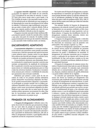 O espasmo muscular segmentar é uma contração
involuntária do segmento não lesado de um músculo,
como conseqüência de uma lesão do músculo. A contra-
cão dessa parte exerce tensão sobre a parte lesada, e há
~a condição de tensão. A dor associada à tensão no inte-
rior do músculo pode ser delimitada por suas margens ou
ser disseminada por causa dos mecanismos de dor reflexa
ou referida. O tratamento exige imobilização numa posi-
ção que reduz a tensão sobre o músculo afetado. Pode-se
obter uma resposta positiva também por meio de uma
massagem localizada e delicada na área do espasmo.
O espasmo muscular associado à lesão tendinosa dife-
re do descrito quando a tensão for exercida sobre o tendão
e não sobre uma parte do músculo. Os tendões contêm
muitas terminações nervosas que são sensíveis à distensão,
e a dor associada à lesão tendinosa tende a ser intensa.
ENCURTAMENTO ADAPTATIVO
O encurtamento adaptativo é a contração resultan-
te do músculo que permanece numa posição encurtada.
A menos que o músculo oponente seja capaz de tracionar
a parte posterior para a posição neutra ou que alguma
força externa seja exercida para alongar o músculo curto,
o músculo em questão permanecerá encurtado.
O encurtamento representa uma diminuição discre-
ta a moderada do comprimento muscular e acarreta uma
restrição correspondente da amplitude de movimento.
Ele é considerado reversível, mas movimentos de alonga-
mento devem ser realizados gradualmente para se evitar
a lesão das estruturas tissulares. Geralmente, é necessário
várias semanas para restaurar a mobilidade de músculos
que apresentam uma contração moderada.
Indivíduos que passam a maior parte do dia em
cadeira de rodas ou em posições sentadas sedentárias
podem desenvolver encurtamento adaptativo dos flexo-
res do quadril monoarticulares (iliopsoas). A permanên-
cia prolongada na posição sentada com os joelhos par-
cialmente estendidos coloca o pé numa posição de flexão
plantar e pode causar encurtamento adaptativo do sóleo.
Mulheres que usam salto alto na maior parte do tempo
também podem apresentar encurtamento do sóleo. Esse
tipo de encurtamento pode afetar tanto o equilíbrio
quanto o alinhamento na posição em pé.
FRAQUEZA DE ALONGAMENTO
A fraqueza de alongamento é definida como a fra-
queza decorrente de músculos que permanecem alonga-
dos um tanto além da posição de repouso fisiológica
neutra, mas não além da amplitude normal do compri-
mento muscular. O conceito está relacionado à duração e
não à gravidade do alinhamento defeituoso. (Ele não se
refere ao alongamento excessivo, o qual significa além da
amplitude normal do comprimento muscular.)
Em muitos casos de fraqueza de alongamento, os pacien-
tes responderam ao tratamento que suportava os músculos
numa posição favorável, embora os músculos estivessem fra-
cos ou parcialmente paralisados há longo tempo, mesmo
vários anos após o início do problema inicial. (Ver p. 108.) O
retomo da força nesses casos indica que a lesão dos músculos
não era irreparável.
Um exemplo familiar de fraqueza de alongamento
superposta a um músculo normal é o pé caído, que pode
se desenvolver em um paciente confinado ao leito como
conseqüência de as roupas de cama manterem o pé em
flexão plantar. A fraqueza dos dorsiflexores decorre do
alongamento contínuo desses músculos, mesmo sem
haver comprometimento neurológico.
A fraqueza de alongamento superposta a músculos
afetados pelo envolvimento de células do corno anterior
foi observada em numerosos casos de pacientes com
poliomielite. (Ver exemplo, Capítulo 2, p. 108.)
A fraqueza de alongamento superposta a uma lesão
do sistema nervos central foi constatada em pacientes
com esclerose múltipla, especialmente em relação aos
extensores do punho e dorsiflexores do tornozelo. O
alongamento de músculos oponentes que se tomaram
curtos e a aplicação de um suporte sob a forma de um
imobilizador do tipo cock-up para o punho ou de uma
órtese para o tornozelo acarretaram melhoria da força e
da capacidade funcional.
A fraqueza de alongamento de natureza menos dra-
mática é freqüentemente observada em casos de distensão
ocupacional e postlp"al. Os músculos mais comumente
afetados são os monoarticulares: glúteos médio e míni-
mo, iliopsoas, rotadores externos do quadril, abdominais
e as pártes média e ii:íierior-âo in.-trapézio.
Os músculos que apresentam fraqueza de alonga-
mento não devem ser tratados por alongamento nem
movimento pela amplitude total de movimento articular
na direção do alongamento de músculos fracos. A condi-
ção provém do alongamento contínuo e responde à imo-
bilização numa posição de repouso fisiológica durante
um período suficiente para permitir que ocorra a recupe-
ração. O realinhamento da parte, a sua colocação numa
posição neutra e o uso de medidas de suporte para ajudar
a restaurar e manter esse alinhamento até os músculos
recuperarem a força são fatores importantes no tratamen-
to. Qualquer contração oposta que tenda a manter a parte
desalinhada deve ser corrigida para aliviar a tensão sobre
os músculos fracos. Posições ocupacionais incorretas que
impõem uma tensão contínua sobre determinados mús-
culos também devem ser ajustadas ou corrigidas. Deve-se
cuidar para não trabalhar exageradamente um músculo
que foi submetido a um estresse de tensão prolongado. À
medida que o músculo melhora e se tÕma capaz de man-
ter o ganho, espera-se que o paciente o utilize, trabalhan-
do para manter o equilíbrio muscular adequado e um
bom alinhamento.
 
