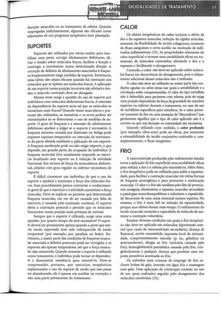 ducação muscular ou ao tratamento de edema. Quando
empregadas judiciosamente, algumas são eficazes como
adjuvantes de um programa terapêutico bem planejado.
SUPORTES
Suportes são utilizados por várias razões: para imo-
bilizar uma parte, corrigir alinhamento defeituoso, ali-
viar a tensão sobre músculos fracos, facilitar a função e
restringir o movimento numa determinada direção. A
correção de defeitos de alinhamento associados à fraque-
za freqüentemente exige medidas de suporte. Entretanto,
estas talvez não sejam eficazes quando há contração nos
músculos que se opõem aos músculos fracos. A aplicação
de um suporte numa posição incorreta não aliviará a ten-
são; o músculo contraído deve ser alongado.
Muitas vezes surge a questão do uso de suporte por
indivíduos com músculos abdominais fracos. A extensão
da dependência do suporte seria tal que os músculos se
tornariam mais fracos? Quando testes musculares e pos-
turais são utilizados, as tentativas e os erros podem ser
minimizados ao se determinar o uso de medidas de su-
porte. O grau de fraqueza e a extensão do alinhamento
defeituoso ajudam a julgar se o suporte é necessário. A
fraqueza extrema causada por distensão ou fadiga pode
requerer repouso temporário ou restrição de movimen-
to da parte afetada mediante a aplicação de um suporte.
A fraqueza moderada pode ou não exigir suporte, o que
depende, em grande parte, da ocupação do indivíduo. A
fraqueza muscular leve usualmente responde ao exercí-
cio localizado sem suporte ou à redução da atividade
funcional. Em termos de força da musculatura abdomi-
nal, adultos com grau regular ou inferior necessitam de
suporte.
É difícil convencer um indivíduo de que o uso do
suporte o ajudará a aumentar a força dos músculos fra-
cos. Esse procedimento parece contrariar o conhecimen-
to geral de que o exercício e a atividade aumentam a força
muscular. Deve-se explicar ao paciente que determinada
fraqueza muscular, em vez de ser causada por falta de
exercício, é causada pela contração contínua. O suporte
alivia a contração postura! e permite que os músculos
funcionem numa posição mais próxima da normal.
Sempre que o suporte é utilizado, surge uma outra
questão: por quanto tempo ele será necessário? O supor-
te deverá ser permanente apenas quando a parte que esti-
ver sendo suportada tiver sido enfraquecida de modo
irreparável (por exemplo, por paralisia ou lesão). En-
tretanto, a maior parte das condições de fraqueza muscu-
lar associada a defeitos posturais pode ser corrigida, e os
suportes são apenas temporários, até que a força muscu-
lar seja restaurada. Quando somente o suporte é utilizado
como tratamento, o indivíduo pode tornar-se dependen-
te e demonstrar resistência para removê-lo. Deve-se
compreender, portanto, que exercícios terapêuticos
suplementam o uso do suporte de modo que este possa
ser abandonado; ele é apenas um auxiliar na correção, e
não uma parte permanente do tratamento.
CALOR
Os efeitos terapêuticos do calor incluem o alívio da
dor e do espasmo muscular, redução da rigidez articular,
aumento da flexibilidade do tecido colagenoso, aumento
do fluxo sanguíneo e certo auxílio na resolução de infil-
trados inflamatórios (32). As propriedades relaxantes do
calor superficial o tornam uma modalidade eficaz no tra-
tamento de músculos contraídos, aliviando a dor e o
espasmo e facilitando o alongamento.
Contudo, o calor não deve ser aplicado sobre múscu-
los fracos em decorrência do alongamento, pois o relaxa-
mento adicional desses músculos não é indicado.
O calor não deve ser utilizado na maior parte das con-
dições agudas ou sobre áreas nas quais a sensibilidade e a
circulação estão comprometidas. O calor do tipo turbilhão
não é defendido para pacientes com edema, pois ele exige
uma posição dependente da força da gravidade do membro
superior ou inferior durante o tratamento, no caso de uso
de turbilhões específicos para membros. Se o calor provo-
car aumento da dor ou uma sensação de "desconforto': isso
geralmente significa que o tipo de calor aplicado não é o
correto ou que sua duração ou intensidade são excessivas.
Quando utilizado com cuidado, o calor profundo
(por exemplo, ultra-som) pode ser eficaz, por aumentar
a extensibilidade do tecido conjuntivo contraído e, con-
seqüentemente, o fluxo sangüíneo.
FRIO
A vasoconstrição produzida pelo resfriamento tissular
torna a aplicação de frio superficial uma modalidade eficaz
para reduzir a dor_e_o edema pós,traumáticos. Além disso,
o frio terapêutico pode ser utilizado para inibir a espastici-
dade, para facilitar a contração muscular em várias formas
de fraqueza neurogênica e para promover a reeducação
muscular. O calor e o frio são similares pelo fato de provoca-
rem analgesia, diminuírem o espasmo muscular secundário
a patologias musculoesqueléticas e reduzirem a espasticida-
de decorrente de uma causa neuronal motora superior. No
entanto, o frio é mais útil na redução da espasticidade,
porque seus efeitos duram mais tempo. O resfriamento do
tecido muscular aumenta a capacidade do músculo de sus-
tentar a contração voluntária.
Existem diversas condições nas quais o frio terapêuti-
co não deve ser aplicado em músculos: hipertensão arte-
rial (por causa da vasoconstrição secundária), doença de
Raynaud, artrite reumatóide, isquemia local da extremi-
dade, comprometimento vascular (p. ex., geladura ou
arteriosclerose), alergia aci frio (urticária causada pelo
frio), hemoglobinúria paro:xística causada pelo frio, crio-
globulinemia e qualquer doença que__produza uma res-
posta pressórica acentuada ao frio.
Os métodos mais comuns de emprego de frio in-
cluem bolsas de gelo, imersão em água fria e massagem
com gelo. Uma aplicação da crioterapia consiste no uso
de um spray resfriador seguido pelo alongamento dos
músculos envolvidos (32).
 
