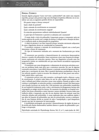 KENDALL CLÁSSICO
Quando alguém pergunta "como você trata a poliomielite?", não existe uma resposta
específica, porque cada paciente exige uma abordagem terapêutica diferente. Ao se con-
siderar um caso, as seguintes questões devem ser respondidas:
Há quanto tempo a doença começou?
Qual a idade do paciente?
Qual a extensão do envolvimento no momento?
Qual a extensão do envolvimento original?
Os músculos apresentaram melhoria individualmente? Quanto?
A quais tipos de tratamento o paciente se submeteu até o momento?
O tempo desde o início da poliomelite é importante porque o tratamento varia em
muitos aspectos de acordo com o estágio da doença. A relação entre a duração da doen-
ça e a melhoria ajuda na determinação do prognóstico.
A idade do paciente é um fator essencial porque variações estruturais subjacentes
de ossos e ligamentos devem ser consideradas no tratamento.
É necessário comparar a extensão do envolvimento original com a atual para
determinar o futuro do tratamento.
Os tipos de tratamentos realizados até o momento são fundamentais por várias
razões:
O tratamento que permitiu o desenvolvimento de contraturas desnecessárias
distorceo quadro da poliomielite. Essas contraturas criam uma fraqueza de alonga-
mento superposta aos músculos opostos. Nem um diagnóstico acurado nem um
prognóstico podem ser estabelecidos até que esses fatores secundários superpostos
sejam corrigidos.
O tratamento que causa alongamento e relaxamento de estruturas articulares acar-
reta um problema ainda mais sério que a contratura muscular. No caso de algumas
contrações musculares, é mais difícil restaurar a contração normal de ligamentos alon-
gados que o-movimento da jtmta. Não é possível determinar preci!>amente a força de
um músculo quando a junta se encontra tão relaxada que ele não possui uma articu-
lação estável sobre a qual atuar,
O tratamento precoce com calor excessivo e prolongado tende a distorcer o grau
de envolvimento. A própria razão básica do uso do calor explica esse fenômeno. O
calor é utilizado para relaxar músculos e atuar como sedativo. Quando se aplica o calor
contínuo e prolongado, os músculos perdem a contratilidade normal. Nós observamos
uma situação incomum em muitos dos 1.944 pacientes com poliomielite transferidos
de um hospital de isolamento onde o calor e movimentos de alongamento haviam sido
empregados no estágio inicial da doença. No momento da admissão no hospital orto-
pédico, eles foram submetidos a maior repouso e menor atividade. Ocorreu então uma
melhoria súbita e inesperada, que não era em absoluto tipica da evolução usual dos
músculos afetados pela poliomielite. A nossa explicação para essa melhoria rápida é
que além da fraqueza da poliomielite, que não era pronunciada, ocorreu a sobreposi-
ção de uma fraqueza devida ao excesso de calor e manipulação, a qual desapareceu
quando esse tipo de tratamento foi interrompido.
A imobilização prolongada, que permite o desenvolvimento da rigidez da junta ou
da atrofia pelo desuso desnecessária, também distorce o quadro da poliomielite e pro-
longa a recuperação.
Reprodução autorizada de Physiotherapy Review, Vol. 27, no 3, maio-junho de 1947.
 