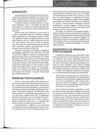 INTRODUÇÃO
Os testes musculares manuais funcionais são partes ne-
cessárias de procedimentos diagnósticos no campo dos dis-
túrbios neuromusculares. Eles foram ferramentas essen-
ciais na avaliação inicial de pacientes com poliomielite.
O padrão de fraqueza muscular permitiu ao exami-
nador determinar o tipo e a localização de uma lesão
neuromuscular. A fraqueza de músculos específicos aju-
dou a indicar quais neurônios motores espinais estavam
envolvidos.
Embora tenha sido erradicadp na maior parte do
mundo, a poliomielite permanece endêmica em alguns
países e representa uma séria ameaça à saúde. Em 2003,
uma epidemia da doença na Nigéria disseminou-se para
países vizinhos e colocou 15 milhões de crianças em risco
(33). Nos primeiros seis meses de 2004, um número
cinco vezes maior de crianças da região Leste e Central da
África apresentou paralisia pela poliomielite do que
durante o mesmo período em 2003 (34).
Também é uma grande preocupação a emergência
no hemisfério ocidental do vírus West Nile (West Nile
Vírus [WNV]). Segundo o Centers for Disease Control
and Prevention, 9.006 casos de infecção pelo WNV foram
relatados em 2003. Esse número foi mais do que o dobro
dos relatados em 2002 (4.156 casos) (35). O WNV pode
causar uma síndrome similar à poliomielite com fraque-
za muscular e paralisia, pois ele ataca as mesmas células
motoras da medula espinal que são atacadas na polio-
mielite (36). Richard Bruno afirma que "aproximada-
mente 1% dos afetados pelo WNV apresenta paralisia,
porcentagem quase idêntica à daqueles afetados pelo
vírus da poliomielite" (37).
SÍNDROME PÓS-POLIOMIELITE
Embora a maioria dos médicos norte-americanos de
hoje nunca tenham visto fraqueza neuromuscular e para-
lisia da poliomielite aguda, muitos deles confrontam-se
com pacientes que tiveram poliomielite e que apresentam
nova fraqueza muscular, dor, fadiga e diminuição da resis-
tência. Denominados Síndrome Pós-Poliomielite, esses
efeitos posteriores da poliomielite podem aparecer de 10
a 40 anos após o episódio inicial (38). ''A Organização
Mundial da Saúde estima que 10 a 20 milhões de sobrevi-
ventes d~ poliomielite estão vivos em todo o mundo, e
algumas estimativas sugerem que 4 a 8 milhões deles
podem apresentar síndrome pós-poliomielite" (39).
Aproximadamente 2 milhões de norte-americanos
vivos atualmente tiveram poliomielite 50 anos atrás (37).
As estimativas variam, mas até 50% deles podem ser afe-
tados pela síndrome pós-poliomielite (40). Muitos desses
antigos pacientes recuperaram a força boa e a mobilida-
de e consideraram-se curados. Para o paciente, a recor-
rência da antiga fraqueza e o surgimento de fraquezas
novas podem ser desafiadores e difíceis, tanto psicológica
quanto fisicamente. Muitos indivíduos que acreditaram
ter vencido a doença quando conseguiram descartar
imobilizadores, suportes, bengalas e cadeiras de rodas
ficam sabendo que podem ter de usá-los novamente para
proteger e preservar a força existente.
No entanto, ao contrário dos tratamentos antigos, o
objetivo pode não ser mais o retomo da força muscular. Em
vez disso, a fraqueza associada à síndrome pós-poliomielite
geralmente é resultado do uso excessivo prolongado e da
substituição de músculos. Para restaurar o equihôrio mus-
cular e preservar a força, o tratamento normalmente impli-
ca certa limitação ou redução de atividades e o uso de su-
portes protetores.
DIAGNÓSTICO DA SÍNDROME
POS-POLIOMIELITE
O diagnóstico da síndrome pós-poliomielite é estabe-
lecido pela exclusão de outros distúrbios neuromuscula-
res. Indivíduos que tiveram poliomielite muitos anos
atrás podem apresentar uma ampla variedade de sinto-
mas. Essa concentração de sintomas pode simular os sin-
tomas de outros distúrbios, como esclerose múltipla,
esclerose lateral amiotrófica, síndrome de Guillain-Barré,
fibromialgia e osteo.fllirite, e até mesmo se sobrepor a eles.
O médico Lauro Halstead acredita que a nova fraque-
za é o sintomaprincipal da sÍildrome pós-poliomielite.
Quando uma nova fraqueza aparece em músculos previa-
mente afetados pela poliomielite e/ou em músculos que se
acredita não terem sido afetados originalmente, ela pode
estar ou não acompanhada por outros sintomas. Este é
um ponto crucial a ser reconhecido - um paciente pode
apresentar síndrome pós-poliomielite mesmo quando a
nova fraqueza é o único sintoma (41).
Há controvérsia em relação ao papel exato e ao valor
dos testes musculares manuais na avaliação de pacientes
com síndrome pós-poliomielite. O debate está centrado
no argumento de que o teste mensura apenas a força no
momento em que é realizado, enquanto o problema para
os pacientes pode não ser tanto a perda da força, e sim a
perda da capacidade de manter a força após exercício ou
esforço. Ocorre aumento da fadiga muscular, a qual acar-
reta episódios mais freqüentes de fraqueza ou uma fra-
queza gradualmente progressiva.
 