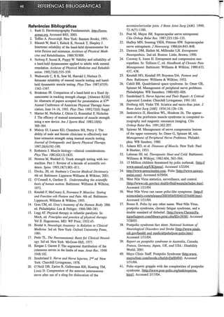 Referências Bibliográficas
1. Rash G. Electromyography Fundamentais. http://www.
gcmas.org. Accessed 8/03, 2003.
2. Toffler A. Powershift. New York: Bantam Books; 1991.
3. Rheault W, Beal J, Kubick K, Novack T, Shepley J.
Intertester reliability of the hand-held dynamometer for
wrist flexion and extension. Archives ofPhysical Medi-
cine and Rehabilitation. 1989;70:909.
4. Surburg P, Suomi R, Poppy W. Validity and reliability of
a hand-held dynamometer applied to adults with mental
retardation. Arclzives ofPhysical Medicine and Rehabili-
tation. 1992;73(6):535-539.
5. Wadsworth C, R K, Sear M, Harrold J, Nielsen D.
Intrarater reliability of manual muscle testing and hand-
held dynametric muscle testing. Plzys The1: 1987;67(9):
1342-1347.
6. Brinkman JR. Comparison of a hand-held to a fixed dy-
namometer in tracking strength change. [Abstract R226]
In: Abstracts of papers accepted for presentation at 67th
Annual Conference of American Physical Therapy Asso-
ciation, June 14-16, 1992. Phys The1: 1992;72(6) Suppl.
7. Marino M, Nicholas J, Gleim G, Rosenthal P, Nicholas
J. The efficacy of manual assessment of muscle strength
using a new device. Am J Sports Med. 1982;10(6):
360-364.
8. Mulroy SJ, Lassen KD, Chambers SH, Perry J. The
ability of male and female clinicians to effectively test
knee extension strength using manual muscle testing.
Joumal of 011hopaedic and Sports Physical Therapy.
1997;26(4)192-199.
9. Rothstein J. Muscle biology-clinical considerations.
Phys Ther. 1982;62(12):1825.
10. Newton M, Waddell G. Trunk strength testing with iso-
machine. Part 1: Review of a decade of scientific evi-
dence. Spine. 1993;18(7):801-811.
11. Dirckx, JH, ed. Stedman 's Concise Medica[ Dictionwy.
4th ed. Baltimore: Lippincot Williams & Wrlkins; 2001.
12. O'Connell A, Gardner E. Understanding the scientific
basis ofhuman motion. Baltimore: Williams & Wrlkins;
1972.
13. Kendall F, McCreary E, Provance P. Muscles: Testing
and Fzmction wih Posture and Pain. 4th ed. Baltirnore:
Lippincott, Williams & Wilkins; 1993.
14. Goss CM, ed. Gray's Anatomy of the Human Body. 28th
ed. Philadelphia: Lea & Febiger; 1966:380-381.
15. Legg AT. Physical therapy in infantile paralysis. In:
Mock, ed. Principies and practice ofphysical tlzerapy.
Vol II. Hagerstown, MD: WF Prior; 1932:45.
16. Brodal A. Neurologic Anatomy: in Relation to Clínica[
Medicine. 3rd ed. New York: Oxford University Press,
1981.
17. Peele TL. Tlze Neuroanatomic Basis for Clínica[ Neurol-
ogy. 3rd ed. New York: McGraw-Hill; 1977.
18. Keegan J, Garrett F. The segmental distribution of the
cutaneous nerves in the limbs of man. Anat Rec. 1948
1948:102.
19. Sunderland S. Nerve and Nerve Injuries, 2nd ed. New
York: Churchill Livingstone; 1978.
20. O'Neill DB, Zarins B, Ge!berman RH, Keating TM,
Louis D. Compression of the anterior interosseous
nerve after use of a sling for dislocation of the
acrornioclavicular joint. J Bone Joint Surg [AM]. 1990;
72-A(7):1100.
21. Post M, Mayer JM. Suprascapular nerve entrapment.
Clín Orthop Relat Res. 1987;223:126-135.
22. Hadley MN, Sonntag VKH, Pittrnan HW. Suprascapular
nerve entrapment. J Neurosurg. 1986;64:843-848.
23. Dawson DM, Hallett M, Millender LH. Entrapment
Neuropathies. 2nd ed. Boston: Little, Brown; 1990.
24. Conway S, Jones H. Entrapment and compression neu-
ropathies. In: Tollison C, ed. Handbook of Chronic Pain
Management. Baltimore: Williams & Wilkins; 1989;433,
437, 438.
25. Kendall HO, Kendall FP, Boynton DA. Posture and
Pain. Baltimore: Williams & Wilkins; 1952.
26. Cahill BR. Quadrilateral space syndrome. In: Omer GE,
Spinner M. Management of peripheral nerve problems.
Philadelphia: WB Saunders; 1980:602-606.
27. Sunderland S. Nerve lnjwies and Their Repair: A Clitical
Appraisal. London: Churchill Livingstone; 1991:161.
28. Freiberg AH, Vinke TH. Sciatica and sacro-iliac joint. J
Bone Joint Surg [AM]. 1934;16:126-136.
29. Jankiewicz JJ, Henrikus WL, Houkom JA. The appear-
ance of the prirforrnis muscle syndrome in computed to-
mography and magnetic resonance imaging. Clin
Onhop Relat Res. 1991;262:207.
30. Spinner M. Management of nerve compression lesions
of the upper extrernity. In: Omer G, Spinner M, eds.
Management of Peripheral Nerve Problems. Philadel-
phia: WB Sanders; 1980.
31. Adams RD, et al. Diseases ofMuscle. New York: Paul
B Hoeber; 1953.
32. Lehman JH, ed. Therapeutic Heat and Cold. Baltimore:
Williams & Wilkins; 1982:404, 563-564.
33. 15 Million childr~n threatened by polio outbreak. llitn1.;fL
www.unicef.org/UK/press]. Accessed 1/22/04.
34. http://www.newscientist.com. Polio [http://www.newsci-
entist.com]. Accessed 6/29/04.
35. West Nile Vírus statistics, surveillance, and control.
[http://www.cdc.gov/nci-dod/dvfbid/westnile/index.htrn].
Accessed 1/21/04.
36. West Nile Virus can cause polio-like symptoms. [http://
sciencedaily.com/releases/2003/04/030401074409.htm].
Accessed 1121/04.
37. Bruno R. Polio by any other name. West Nile Vrrus,
postpolio syndrome, chronic fatigue syndrome, and a
double standard of disbelief. [http://www.ChronicFa-
tigueSupport.comllibrary.print.cfm/ID-3938]. Accessed
7/28/03.
38. Postpolio syndrome fact sheet. Nationallnstitute of
Neurological Disorders and Stroke [http://www.ninds.
nih.gov/health and medical/pubs/post-polio.htrn].
Accessed 1131104.
39. Report on postpolío syndrome in Australía, Canada,
France, Gemzany, Japan, UK, and USA.: Disability
World; 2001.
40. Mayo Clinic Staff. Postpolio Syndrome [http:www.
mayoclinic.com/invole.cfmlid-Ds00494]. Accessed
1131/04.
41. Polio experts grapple with the comp1exities of postpolio
syndrome. [http://www.post-polio.org/task/expertsa.
htrnl]. Accessed 2/17/04.
 