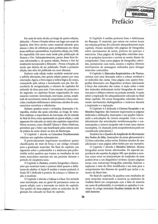 Por mais de meio século, ao longo de quatro edições,
Músculos- Provas eFunções obteve um lugar nos anais da
história. Este livro serviu como material adotado para
alunos e obra de referência para profissionais em várias
áreas médicas e paramédicas. Aprimeira edição, em 1949,
foi expandida três anos mais tarde pela publicação de
Postura e Dor. Subseqüentemente, partes desse livro fo-
ram adicionadas e, na quarta edição, Postura e Dor foi
totalmente incorporado a Músculos- Provas eFunções, de
modo que deixou de ser publicado. Desde a primeira
edição, esta obra foi publicada em nove idiomas.
Embora cada edição tenha recebido material novo
e sofrido alterações, esta quinta edição passou por uma
renovação. Agora, o livro segue a ordem lógica do corpo,
começando pela cabeça e terminando nos pés. Em de-
corrência da reorganização, o número de capítulos foi
reduzido de doze para sete. Com exceção do primeiro e
do segundo, os capítulos foram organizados de uma
maneira coerente: introdução, inervação, juntas, ampli-
tude de movimento, testes de comprimento e força mus-
cular, condições defeituosas e dolorosas, estudos de caso,
exercícios corretivos e referências.
Existem quadros novos e revisados, ilustrações e fo-
tografias, muitas das quais coloridas, ao longo do texto.
Para enfatizar a importância da inervação, ela foi retirada
do final do livro, como apresentada na quarta edição, e cada
segmento foi colocado no início dos capítulos respectivos.
Novos recursos, como Kendall Clássico e Notas Históricas,
permitem que o leitor seja beneficiado pelos setenta anos
de prática do autor sênior na área da fisioterapia.
O Capítulo 1 aborda os Conceitos Fundamentais
relativos aos capítulos subseqüentes.
É particularmente importante reconhecer quatro
classificações do teste de força e um código revisado
para a graduação muscular. No final do capítulo, um
segmento sobre a poliomielite e a síndrome pós-polio-
mielite inclui quadros que trazem os resultados de seis
testes musculares manuais em um paciente durante o
período de cinqüenta anos.
O Capítulo 2, Postura, contém fotografias e ilustra-
ções que mostram tanto a postura ideal quanto a defei-
tuosa de adultos. A Seção II analisa o exame postural. A
Seção III é dedicada à postura da criança e a última se-
ção, à escoliose.
O Capítulo 3 aborda a Cabeça e a Face. Foi incluída
uma introdução, mas no geral ele permanece como na
quarta edição, com a inervação no início do capítulo.
Um quadro de duas páginas sobre os músculos da de-
glutição foi colocado no final do capítulo.
ix
Prefáció
O Capítulo 4 analisa posturas boas e defeituosas
do Pescoço. O material, que estava em outros locais
nas edições prévias, foi colocado adequadamente neste
capítulo. Foram incluídas três páginas de fotografias
sobre movimentos de junta, postura do pescoço e
exercícios. Uma página de fotografias coloridas mos-
tra as posições incorreta e correta ao sentar diante do
computador. Uma outra página de fotografias colori-
das, juntamente com texto, mostra e explica diversos
movimentos de massagem utilizados para alongar
músculos contraídos.
O Capítulo 5, Músculos Respiratórios e do Tronco,
começa com uma discussão sobre a coluna vertebral e
os músculos das costas. Uma página com quatro foto-
grafias demonstra um &agnóstico errôneo relacionado
à força dos músculos das costas. A seção sobre o teste
dos músculos abdominais inclui fotografias de exercí-
cios para o oblíquo externo na posição sentada. A seção
sobre a respiração foi adequadamente colocada no final
desse capítulo. Há novas fotografias coloridas descre-
vendo movimentos diafragmáticos e torácicos durante
a inspiração e a expiração.
O Capítulo 6 é dedicado à Cintura Escapular e ao
Membro Superior. São bastante importantes as páginas
dedicadas a definiçõ.es, ilustrações e um quadro relacio-
nado a articulações da cintura escapular. Com o reco-
ilhecimenfo das articulações vertebroescapular e cos-
toescapular, a cintura escapular não é mais uma cintura
incompleta. (A chamada junta escapulotorácica pode ser
considerada redundante.)
Também há o Quadro de Amplitude de Movimento
dos Dedos da Mão, ilustrações da junta glenoumeral e
22 fotos coloridas, todos novos. Existem estudos de caso
adicionais e uma página sobre lesões por uso excessivo.
O Capítulo 7 aborda o Membro Inferior. Muitas
fotografias novas foram adicionadas. De especial im-
portância são aquelas da página 389, que ajudam a mos-
trar como erros na interpretação de resultados de teste
podem levar a um diagnóstico errôneo. Quatro páginas
novas com numerosas fotografias coloridas ilustram e
explicam o teste de Ober modificado e um teste para o
comprimento dos flexores do quadril que inclui o m.
tensor da fáscia lata.
No final do capítulo, há quadros com resultados de
teste muscular mostrando a simetria na síndrome de
Guillain-Barré em comparação com ã. falta de simetria
em casos de poliomielite. A novidade no apêndice é a in-
clusão do artigo intitulado Paralisia Isolada do M. Ser-
rátil Anterior.
-
 