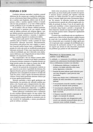 POSTURA E DOR
Condições dolorosas associadas à mecânica corporal
defeituosa são tão comuns que a maioria dos adultos pos-
sui um conhecimento básico desses problemas. Lombalgias
são as queixas mais freqüentes, embora casos de dor no
pescoço, ombro e membro superior tenham se tomado
cada vez mais prevalentes (1, 3, 5). Com a ênfase atual na
corrida, problemas no pé e no joelho são comuns (7, 8).
Ao se analisar a dor em relação a defeitos posturais,
freqüentemente se questiona por que existem muitos
casos de defeitos posturais sem sint<;>mas álgicos e por
que defeitos posturais aparentemente leves dão origem a
sintomas de tensão mecânica e muscular. A resposta a
ambas as questões depende da constância do defeito.
Uma postura pode parecer muito defeituosa, mas o
indivíduo pode ser flexível e mudar a posição do corpo
prontamente (alteração funcional). Alternativamente,
uma postura pode parecer boa, mas a rigidez e a contra-
tura muscular podem limitar tanto a mobilidade que a
posição do corpo não pode ser modificada prontamente
(alteração estrutural). O fator mais importante pode ser
a falta de mobilidade, que não é detectado como alinha-
mento defeituoso, mas é diagnosticada em testes de flexi-
bilidade e de comprimento muscular.
Para compreender a dor em relação à postura defei-
tuosa é fundamental o conceito de que efeitos cumulativos
de pequenos estresses constantes ou repetidos durante um
longo período podem dar origem ao mesmo tipo de difi-
culdades que surge com o estresse súbito e intenso.
Casos de dor postural são extremamente variáveis no
que conceme ao seu início e à gravidade dos sintomas. Em
algumas situações, apenas se manifestam sintomas agudos,
geralmente como conseqüência de estresse ou de lesão não
usual. Em outras, o início é agudo e há sintomas dolorosos
crônicos. Outras ainda apresentam sintomas crônicos que
se tomam agudos posteriormente.
Sintomas associados a início agudo geralmente são
disseminados. Aos pacientes, são indicadas medidas para
aliviar a dor. Somente após o desaparecimento dos sinto-
mas agudos podem ser realizados testes para avaliar pos-
síveis defeitos de alinhamento subjacentes e o equilíbrio
muscular e posteriormente, instituir medidas terapêuticas.
Existem diferenças consideráveis entre o tratamento
de uma condição dolorosa aguda e de uma crônica. Um
determinado procedimento pode ser reconhecido e aceito
como terapêutico quando aplicado no momento certo. Se
esse momento for inadequado, o mesmo procedimento
pode ser ineficaz e até lesivo.
Assim como um pescoço, um ombro ou um torno-
zelo lesado, um dorso lesado pode necessitar de suporte.
A natureza fornece proteção pelo espasmo muscular
protetor, ou "defesa muscular", no qual os músculos do
dorso o mantêm rígido para evitar movimentos doloro-
sos. No entanto, os músculos podem ser envolvidos
secundariamente, quando são sobrecarregados pelo tra-
balho de proteção do dorso. O uso de um suporte ade-
quado para imobilizar o dorso temporariamente alivia
os músculos dessa função e permite a recuperação da
lesão subjacente. Quando um suporte é aplicado, o espas-
mo muscular protetor tende a desaparecer rapidamente
e a dor diminui.
É comum que a imobilização seja um expediente ne-
cessário para o alívio da dor, entretanto a rigidez da parte
do corpo não é um resultado final desejável. O paciente
deve compreender que a transição do estágio agudo para
o de recuperação requer a passagem da imobilização para a
restauração do movimento normal. O uso contínuo de
um suporte que deveria ter sido descartado perpetuará
um problema que poderia ter sido solucionado.
PRINCÍPIOS DO ALINHAMENTO, DAS
JuNTAS E. Dos MúscuLos
A avaliação e o tratamento de problemas posturais
requerem um conhecimento dos princípios básicos rela-
tivos ao alinhamento, às juntas e aos músculos:
• O alinhamento defeitUoso é resultante do
estresse e da tetlsão indevidos sobre ossos;
juntas, ligamentos e músculos.
~~··:-o"PõsiÇoes~da=juntacmdicãiín:J.uais·músculós pare:.
cem estar alongádos e quais parecem estar
encurtados.
• Existe uma relaçãoentre o alinhamento e os re~
sultados de testes musculares, se apostúra for
habitual.
• O encurtamento muscular mantém a origem e .
<3. inserção do músculo muito próximas.
• O encurtamento adaptativo pode desenvolver-·
se em músculos que permanecem em uma con:-
dição encurtada.
• A fraqueza muscular permite a separação da
.origem e da inserção do músculo.
• A fraqueza muscular com alongamento pode
ocorrer em músculos monoarticulares que per:-
manecem numa condição·alongada.
 