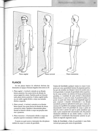 PLANOS
Os três planos básicos de referência derivam das
dimensões no espaço e formam ângulos retos entre si: (9)
1. Plano sagital- é vertical e estende-se na direção
ântero-posterior. Seu nome deriva da direção da
sutura sagital do crânio. Também pode ser denomi-
nado plano ântero-posterior. O plano sagital media-
no, ou médio-sagita~ divide o corpo nas metades
direita e esquerda.
2. Plano coronal- é vertical e estende-se na direção
látero-lateral. Seu nome deriva da direção da sutura
coronal do crânio. Também é denominado plano
frontal ou lateral e divide o corpo nas porções ante-
rior e posterior.
3. Plano transverso- é horizontal e divide o corpo nas
porções superior (craniana) e inferior (caudal).
O ponto no qual ocorre a interseção dos três planos
médios do corpo é o centro de gravidade.
Plªno transverso
Centro de Gravidade: qualquer massa ou corpo é com-
posto por uma quantidade imensa de pequenas partícu-
las que são atraídas em direção à terra de acordo com a
lei da gravidade. A atração da gravidade sobre as partícu-
las do corpo produz um sistema de forças praticamente
paralelas, e o resultado da ação vertical e descendente
dessas forças é o peso do corpo. É possível localizar um
ponto no qual uma única força, de magnitude igual ao
peso corporal e atuando verticalmente e na direção
ascendente, possa ser aplicada de modo que o corpo per-
maneça em equilíbrio em qualquer posição. Esse ponto é
denominado centro de gravidade do corpo e pode ser
descrito como o ponto no qual se pode considerar que
todo o peso corporal está concentrado (10). Na postura
idealmente alinhada de um adulto médio, o centro de
gravidade é considerado discretamente anterior ao pri-
meiro ou segundo segmento sacral.
Linha de Gravidade: a linha de gravidade é uma linha
vertical que passa pelo centro de gravidade.
 