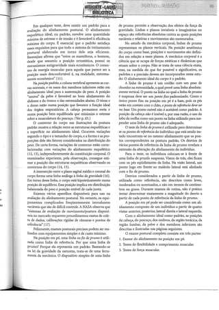 Em qualquer teste, deve existir um padrão para a
avaliação do alinhamento postura!. O alinhamento
esquelético ideal, ou padrão, envolve uma quantidade
mínima de estresse e de tensão e é favorável à eficiência
máxima do corpo. É essencial que o padrão satisfaça
esses requisitos para que todo o sistema de treinamento
postural elaborado em torno dele seja eficiente.
Basmajian afirma que "entre os mamíferos, o homem,
desde que assumiu a posição ortostática, possui os
mecanismos antigravidade mais econômicos. O consu-
mo de energia muscular para aquela que parece ser a
posição mais desconfortável é, n& realidade, extrema-
mente econômico" (11).
Na posição padrão, a coluna vertebral apresenta as cur-
vas normais, e os ossos dos membros inferiores estão em
alinhamento ideal para a sustentação de peso. A posição
"neutra" da pelve é favorável ao bom alinhamento do
abdome e do tronco e das extremidades abaixo. O tórax e
o dorso estão numa posição que favorece a função ideal
dos órgãos respiratórios. A cabeça permanece ereta e
numa posição bem equilibrada que minirniza o estresse
sobre a musculatura do pescoço. (Ver p. 65.)
O contorno do corpo nas ilustrações da postura
padrão mostra a relação entre as estruturas esqueléticas e
a superfície no alinhamento ideal. Ocorrem variações
segundo o tipo e o tamanho do corpo, e a forma e as pro-
porções dele são fatores considerados na distribuição do
peso. De certa forma, variações de contorno estão corre-
lacionadas com variações do alinhamento esquelético
(12, 13), independentemente da constituição corporal. O
examinador experiente, pela observação, consegue esti-
mar a posição das estruturas esqueléticas observando os
contornos do corpo (14, 15).
A intersecção entre o plano sagital médio e coronal do
corpo forma urna linha análoga à linha da gravidade (16).
Em torno dessa linha, o corpo está hipoteticamente numa
posição de equilíbrio. Essa posição implica em distribuição
balanceada do peso e posição estável de cada junta.
Existem vários aparelhos disponíveis para uso na
avaliação do alinhamento postura!. No entanto, os equi-
pamentos complicados freqüentemente introduzem
variáveis que são de difícil controle. A NASA observa que
"sistemas de avaliação de movimento/postura disponí-
veis no mercado requerem procedimentos vastos de cole-
ta de dados, calibrações rígidas de câmaras e pontos de
referência" (17).
Felizmente, exames posturais precisos podem ser rea-
lizados com equipamentos simples e de custo mínimo.
Na posição em pé, uma linha ou fio de prumo é utili-
zada como linha de referência. Por que uma linha de
prumo? Porque ela representa um padrão. Baseando-se
na lei da gravidade da natureza, trata-se de uma ferra-
menta da mecânica. O dispositivo simples de uma linha
de prumo permite a observação dos efeitos da força da
gravidade. Linhas e planos invisíveis e imaginários no
espaço são referências absolutas contra as quais posições
variáveis e relativas e movimentos são mensurados.
No estudo da mecânica corporal, linhas de prumo
representam os planos verticais. Na posição anatômica
do corpo como base, posições e movimentos são defini-
dos em relação a esses planos. A mecânica corporal é a
ciência que se ocupa de forças estáticas e dinâmicas que
atuam sobre o corpo. Não se trata de urna ciência exata,
mas, na medida do que for possível e significativo, os
padrões e a precisão devem ser incorporados nesse estu-
do. O alinhamento ideal do corpo é o padrão.
A linha de prumo é um cordão com um peso de
chumbo na extremidade, a qual provê uma linha absoluta-
mente vertical. O ponto na linha no qual a linha de prumo
é suspensa deve ser um ponto fixo padronizado. Corno o
único ponto fixo na posição em pé é a base, pois os pés
estão em contato com o chão, oponto de referência deve ser
na base. Um ponto móvel não é aceitável corno padrão. A
posição da cabeça não é imóvel e, por essa razão, o uso do
lobo da orelha corno um ponto na linha utilizado para sus-
pender urna linha de prumo não é adequado.
O teste da linha de prumo é utilizado para determinar
se os pontos de referência do indivíduo que está sendo tes-
tado encontram-se no mesmo alinhamento que os pon-
tos correspondentes na postura padrão. Os desvios de
vários pontos de referência da linha de prumo revelam a
extensão da alteração .do alinhamento do indivíduo.
Para o teste, os indivíduos colocam-se à frente de
urna linha de prunio suspensa. Vistos de trás, eles ficam
com os pés eqüidistantes da linha. Na visão lateral, um
ponto logo em frente ao rnaléolo lateral está alinhado
com o fio de prumo.
Desvios considerados a partir da linha de prumo,
utilizada corno referência, são descritos como leves,
moderados ou acentuados, e não em termos de centíme-
tros ou graus. Durante exames de rotina, não é prático
tentar determinar exatamente a magnitude do desvio a
partir de cada ponto de referência da linha de prumo.
A posição em pé pode ser considerada como um ali-
nhamento composto de um indivíduo a partir de quatro
vistas: anterior, posterior, lateral direita e lateral esquerda.
Com o alinhamento ideal corno padrão, as posições
da cabeça, do pescoço, dos ombros, da região torácica, da
região lombar, da pelve e dos membros inferiores são
descritas e ilustradas nas páginas seguintes.
O exame postura! completo consiste em três partes:
1. Exame do alinhamento na posição em pé.
2. Testes de flexibilidade e comprimento muscular.
3. Testes de força muscular.
 