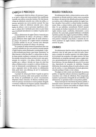 CABEÇA E PESCOÇO
0 alinhamento ideal da cabeça e do pescoço é aque-
le no qual a cabeça está numa posição bem equilibrada
mantida com esforço muscular mínimo. Na vista lateral,
a linha de referência coincide com o lobo da orelha, e o
pescoço apresenta sua curva anterior normal. Na vista
posterior, a linha de referência coincide com a linha
média da cabeça e com os processos espinhosos cervi-
cais. A cabeça não é inclinada para cima ou para baixo
nem é inclinada lateralmente ou rodada. O queixo não é
retraído.
O bom alinhamento da região torácica é essencial para
0 bom alinhamento da cabeça e do pescoço; o alinha-
mento defeituoso desta região afeta de modo adverso o
da cabeça e do pescoço. Se a região torácica arredondar
na posição sentada ou em pé, ocorrerá uma alteração
compensatória na posição da cabeça e do pescoço.
Se a posição da cabeça tivesse de permanecer fixa com
o pescoço mantido em sua curva anterior normal quando
a região torácica estiver flexionada e arredondada, a cabe-
ça seria inclinada para frente e para baixo. Entretanto, "os
olhos buscam o nível dos olhos': e a cabeça deve ser eleva-
da dessa posição mediante a extensão da coluna cervical.
Na extensão normal da coluna cervical, ocorre uma apro-
ximação do occipício e da sétima vértebra cervical. À
medida que a cabeça é elevada em busca do nível dos
olhos, a distância entre o occipício e a sétima vértebra cer-
vical vai diminuindo acentuadamente. Em comparação
com a separação entre os dois pontos no alinhamento
ideal, pode haver uma diferença de até 7,5 centímetros
entre as duas posições.
A posição da cabeça para frente é aquela-na qual os
extensores do pescoço estão numa posição encurtada e
são fortes; há possibilidade de ocorrer encurtamento
adaptativo desses músculos. Os flexores vertebrais ante-
riores do pescoço encontram-se numa posição alongada
e mostram evidências de fraqueza quando submetidos a
testes de força. (Ver radiografias nas p. 152 e 153.)
REGIÃO TORÁCICA
No alinhamento ideal, a coluna torácica curva-se dis-
cretamente na direção posterior. Assim como as posições
da cabeça e do pescoço são afetadas pela posição da colu-
na torácica, esta é afetada pelas posições da região lom-
bar e da pelve. Com a pelve e a coluna lombar em alinha-
mento ideal, a coluna torácica pode assumir a posição
ideal. Se um indivíduo normalmente flexível assumir
uma posição de lordose (aumento da curva anterior), a
região torácica tende a endireitar, diminuindo a curva
posterior. Por outro lado, posições habituais e atividades
repetitivas podem dar origem à postura lordótica-cifótica,
na qual existe a tendência de uma compensar a outra. Em
uma postura "relaxada" (sway-back), o aumento da cur-
vatura posterior da região torácica compensa o desvio
anterior da pelve.
OMBRO
No alinhamento ideal do ombro, a linha de prumo de
referência vista de lado passa no meio da junta. Entre-
tanto, a posição do membro superior e do ombro depen-
de da posição das escápulas e da região torácica. No bom
alinhamento, as escápulas repousam contra a região torá-
cica, aproximadamente entre a segunda e a sétima vérte-
bras torácicas, e há uma distância de cerca de 10 em entre
elas, dependendo do tamanho do indivíduo. Posições
defeituosas das escápulas afetam de modo adverso a posi-
ção do ombro, e o mau alinhamento da junta glenoume-
ral pode predispor á lesão e à dor crônica.
Na página ao lado consta uma ilustração da postura
padrão. As legendas indicam estruturas esqueléticas que
coincidem com a linha de referência. Para comparação,
também é apresentada a fotografia de um indivíduo cujo
alinhamento se aproxima muito ao da postura padrão.
Numa ilustração da vista lateral da postura padrão, o
ilustrador tentou apresentar um misto das pelves mascu-
lina e feminina e mostrar uma média em relação à forma
e ao comprimento do sacro e do cóccix.
 