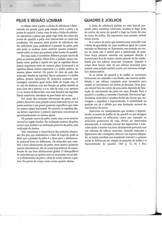PELVE E REGIÃO LOMBAR
A relação entre a pelve e a linha de referência é deter-
minada em grande parte pela relação entre a pelve e as
juntas do quadril. Como, vista de lado, a linha de referên-
cia representa o plano que passa logo atrás dos eixos das
juntas do quadril, a pelve será intersectada no nível dos
acetábulos. No entanto, esses pontos de referência não
são suficientes para estabelecer a posição da pelve, pois
esta pode se inclinar tanto anterior quanto posterior-
mente sobre os eixos que passam pelas juntas do quadril.
Por essa razão, é necessário definir(! posição neutra da
pelve na postura padrão. Neste livro, a posição neutra uti-
lizada como padrão é aquela em que as espinhas ilíacas
ântero-superiores estão no mesmo plano horizontal e as
espinhas ilíacas ântero-superiores e a sínfise púbica, no
mesmo plano vertical. Do ponto de vista da ação dos
músculos fixados às espinhas ilíacas anteriores e à sínfise
púbica, grupos oponentes de músculos possuem uma
vantagem mecânica igual numa linha de tração reta. O
m. reto do abdome, com sua fixação no púbis, estende-se
para cima até o esterno, e o m. reto da coxa, o m. sartório
e o m. tensor da fáscia lata, com suas fixações nas espinhas
ilíacas anteriores, estendem-se para baixo até a coxa.
Por causa das variações estruturais da pelve, não é
prático descrever uma posição neutra baseando-se em um
ponto anterior e um ponto posterior específicos que estão
no mesmo plano horizontal. No entanto, as espinhas ilía-
cas ântero-superiores e póstero-superiores encontram-se
aproximadamente no mesmo plano.
Na posição neutra da pelve, existe uma curva anterior
normal na região lombar. Na inclinação anterior da pelve,
ocorre uma lordosee na inclinação posteriorda pelve, uma
retificação da l01·dose.
Sem minimizar a importância das posições adequa-
das dos pés, que estabelecem a base de suporte, pode-se
dizer que a posição da pelve é a chave para o alinhamen-
to postural bom ou defeituoso. Os músculos que man-
têm o bom alinhamento da pelve, tanto ântero-posterior
quanto lateralmente, são de suma importância na manu-
tenção de um bom alinhamento global. O desequilíbrio
de músculos que se opõem entre si na posição em pé alte-
ra o alinhamento da pelve e afeta de modo adverso a pos-
tura das partes do corpo, tanto acima quanto abaixo.
QUADRIS EJOELHOS
A linha de referência padrão na vista lateral, pas-
sando pelos membros inferiores, localiza-se logo atrás
do centro da junta do quadril e logo na frente do eixo
da junta do joelho. Ela representa uma posição estável
dessas juntas.
Se o centro da junta que sustenta peso coincidir com
a linha da gravidade, há uma tendência igual de a junta
estender ou flexionar-se. Entretanto, essa posição no cen-
tro da junta não é estável para a sustentação de peso.
Uma força mínima exercida em qualquer direção a
moverá para fora do centro, exceto quando ela for estabi-
lizada por um esforço muscular constante. Quando o
corpo deve lançar mão de um esforço muscular para
manter uma posição estável, ocorre um consumo energé-
tico desnecessário.
Se as juntas do quadril e do joelho se movessem
livremente em extensão e em flexão, não haveria estabi-
lidade, e um esforço constante seria necessário para
resistir ao movimento em ambas as direções. Uma posi-
ção estável fora do centro de uma junta depende da limi-
tação do movimento da junta em uma direção. Para o
quadril e o joelho, a extensão é limitada. Estruturas liga-
mentares, músculos e tendões fortes são forças que res-
tringem e impedem a hiperextensão. A estabilidade na
posição em pé é obtida por essa limitação normal do
movimento da junta.
Exercícios ou manipulações que tendem a hiperes-
tender as juntas do joelho ou do quadril ou que alongam
excessivamente os músculos, como por exemplo os
músculos posteriores da coxa, devem ser observados
atentamente. A restrição normal dos ligamentos e mús-
culos ajuda a manter um bom alinhamento postural com
um mínimo de esforço muscular. Quando músculos e
ligamentos não conseguem oferecer um suporte adequa-
do, as juntas excedem sua amplitude normal e a postura
torna-se defeituosa em relação às posições do joelho e à
hiperextensão do quadril. (Ver p. 72, 81 e 84.)
 
