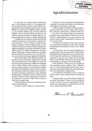 J
Ao longo dos anos, muitas pessoas contribuíram
para o valor duradouro deste livro. Uma página dedi-
cada aos agradecimentos confere a oportunidade de re-
conhecê-las. Uma homenagem especial vai para o artista
William E. Loechel e para o fotógrafo Charles C. Krausse
Jr., cujo excelente trabalho para a primeira edição de
Músculos- Provas eFunções (1949) e para Postura e Dor
(1952) "sobreviveu ao tempo". O trabalho deles tem um
papel fundamental em todas as edições subseqüentes.
O trabalho de arte de Ranice Crosby, Diane Abeloff
e Marjorie Gregerman foi incorporado à segunda edi-
ção de Músculos - Provas e Funções. A excelente repre-
sentação dos plexos cervical, braquial, lombar e sacral
continuou a fazer parte de todas as edições subseqüentes.
Algumas fotografias novas foram adicionadas à terceira
edição, graças a Irvin Miller, fisioterapeuta. Na quarta
edição, a tradição de excelência continuou com fotogra-
fias adicionais de Peter J. Andrews. Por sorte, Peter tor-
nou-se um excelente modelo para algumas das fotografias.
Nesta quinta edição, Diane Abeloff novamente nos
auxiliou com novas ilustrações. Agradecemos a George
Geise pelas ilustrações de várias páginas de exercícios.
Nós sinceramente apreciamos o trabalho dos fotógrafos
Susan e Robert Noonan. Patricia Provance, co-autora
da quarta edição, auxiliou na coordenaçãodo trabalho
dos artistas e dos fotógrafos e forneceu diversas fotogra-
fias. Pela ajuda na leitura dos originais e pelo auxílio nas
pesquisas da literatura, agradecemos a duas estudantes
de fisioterapia da Maryland School of Medicine, Beth
Becoskie e Rebecca Sanders. Agradecemos a ajuda de
Sue Carpenter (co-autora de Golfers Take Care ofyour
Back) por sua grande ajuda.
A Marilyn Moffat, que escreveu a Introdução, agra-
decemos profundamente.
As pessoas a seguir auxiliaram na quinta edição.
xi
Agradecimentos
Os quatro co-autores cooperaram na reorganização
e expansão do material, adicionando novas ilustrações,
novas páginas de exercícios e referências.
A editora Lippincott, Williams & Wilkins, represen-
tados por Susan Katz, Pamela Lappies, Nancy Evans e
Nancy Peterson, patrocinaram a produção deste livro.
Anne Seitz e sua equipe planejaram e produziram a
publicação desta quinta edição. O elemento cor foi adi-
cionado a muitas páginas, e itens que merecem uma
atenção especial foram "enquadrados", conferindo um
novo visual ao livro.
Os membros da família do autor sênior merecem
um reconhecimento especial, em razão de seu empenho
na finalização bem-sucedida de todas as cinco edições
deste livro.
A começar pelos netos, há muitas fotografias des-
crevendo vários testes nas quais David e Linda Nolte e
Kendall McCreary participaram como voluntários. Mui-
tas das fotografias apareceram em edições anteriores e
continuam a aparecer nesta edição. Kirsten Furlong
White e Leslie Kendall Furlong foram de grande ajuda
na preparação do manuscrito desta quinta edição.
Susan, Elizabeth e Florence Jean, as três filhas do
autor, participam desde a infância; Susan e Elizabeth,
com 9 e 7 anos, respectivamente, foram temas para os
testes faciais da primeira edição. Elas participaram tam-
bém comó adolescentes e-aâültas jovens.
As contribuições de Elizabeth, como co-autora da
terceira, quarta e quinta edições, foram de inestimável
valia.
A ajuda de Susan e seu marido, Charles E. Nolte, foi
sem igual. Nos últimos 27 anos, eu tive o privilégio de
conviver com eles. Com eles, compartilhamos as frus-
trações que acompanharam a preparação de três edi-
ções e a alegria dos produtos finais.
---
 