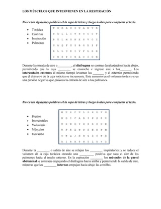 LOS MÚSCULOS QUE INTERVIENEN EN LA RESPIRACIÓN
Busca las siguientes palabras el la sopa de letras y luego úsalas para completar el texto.
Torácica
Costillas
Inspiración
Pulmones
Durante la entrada de aire o_________, el diafragma se contrae desplazándose hacia abajo,
permitiendo que la caja ________ se ensanche e ingrese aire a los_______. Los
intercostales externos al mismo tiempo levantan las _______ y el esternón permitiendo
que el diámetro de la caja torácica se incremente. Este aumento en el volumen torácico crea
una presión negativa que provoca la entrada de aire a los pulmones.
Busca las siguientes palabras el la sopa de letras y luego úsalas para completar el texto.
Presión
Intercostales
Voluntaria
Músculos
Espiración
Durante la ________ o salida de aire se relajan los ________ inspiratorios y se reduce el
volumen de la caja torácica creando una _________ positiva que saca el aire de los
pulmones hacia el medio externo. En la espiración ________ los músculos de la pared
abdominal se contraen empujando el diafragma hacia arriba y permitiendo la salida de aire,
mientras que los ________ internos empujan hacia abajo las costillas.
 