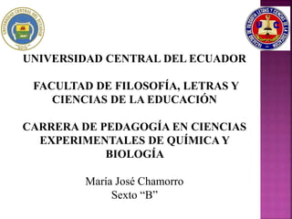 UNIVERSIDAD CENTRAL DEL ECUADOR
FACULTAD DE FILOSOFÍA, LETRAS Y
CIENCIAS DE LA EDUCACIÓN
CARRERA DE PEDAGOGÍA EN CIENCIAS
EXPERIMENTALES DE QUÍMICA Y
BIOLOGÍA
María José Chamorro
Sexto “B”
 