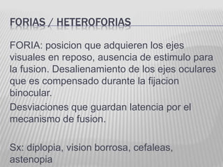 FORIAS / HETEROFORIAS
FORIA: posicion que adquieren los ejes
visuales en reposo, ausencia de estimulo para
la fusion. Desalienamiento de los ejes oculares
que es compensado durante la fijacion
binocular.
Desviaciones que guardan latencia por el
mecanismo de fusion.
Sx: diplopia, vision borrosa, cefaleas,
astenopia
 