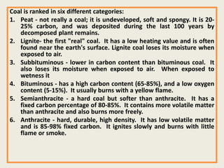 Coal is ranked in six different categories:
1. Peat - not really a coal; it is undeveloped, soft and spongy. It is 20-
25% carbon, and was deposited during the last 100 years by
decomposed plant remains.
2. Lignite- the first "real" coal. It has a low heating value and is often
found near the earth's surface. Lignite coal loses its moisture when
exposed to air.
3. Subbituminous - lower in carbon content than bituminous coal. It
also loses its moisture when exposed to air. When exposed to
wetness it
4. Bituminous - has a high carbon content (65-85%), and a low oxygen
content (5-15%). It usually burns with a yellow flame.
5. Semianthracite - a hard coal but softer than anthracite. It has a
fixed carbon percentage of 80-85%. It contains more volatile matter
than anthracite and also burns more freely.
6. Anthracite - hard, durable, high density. It has low volatile matter
and is 85-98% fixed carbon. It ignites slowly and burns with little
flame or smoke.
 