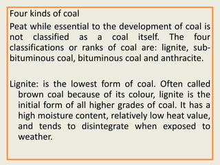 Four kinds of coal
Peat while essential to the development of coal is
not classified as a coal itself. The four
classifications or ranks of coal are: lignite, sub-
bituminous coal, bituminous coal and anthracite.
Lignite: is the lowest form of coal. Often called
brown coal because of its colour, lignite is the
initial form of all higher grades of coal. It has a
high moisture content, relatively low heat value,
and tends to disintegrate when exposed to
weather.
 