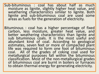Sub-bituminous : coal has about half as much
moisture as lignite, slightly higher heat value, and
weathering characteristics similar to lignite. Both
lignite and sub-bituminous coal are used some
areas as fuels for the generation of electricity.
Bituminous : coal has a higher percentage of fixed
carbon, less moisture, greater heat value, and
better weathering characteristics than lignite and
sub bituminous coals. It is the most useful and
abundant kind of coal. According to geological
estimates, seven feet or more of compacted plant
life was required to form one foot of bituminous
coal. All of the grades of coking coal used for
metallurgical purposes fall within the bituminous
classification. Most of the non-metallurgical grades
of bituminous coal are burnt in boilers or furnaces
to obtain thermal energy for generating electricity.
 