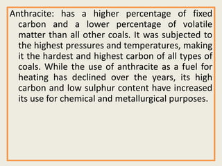 Anthracite: has a higher percentage of fixed
carbon and a lower percentage of volatile
matter than all other coals. It was subjected to
the highest pressures and temperatures, making
it the hardest and highest carbon of all types of
coals. While the use of anthracite as a fuel for
heating has declined over the years, its high
carbon and low sulphur content have increased
its use for chemical and metallurgical purposes.
 