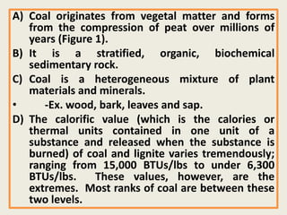 A) Coal originates from vegetal matter and forms
from the compression of peat over millions of
years (Figure 1).
B) It is a stratified, organic, biochemical
sedimentary rock.
C) Coal is a heterogeneous mixture of plant
materials and minerals.
• -Ex. wood, bark, leaves and sap.
D) The calorific value (which is the calories or
thermal units contained in one unit of a
substance and released when the substance is
burned) of coal and lignite varies tremendously;
ranging from 15,000 BTUs/lbs to under 6,300
BTUs/lbs. These values, however, are the
extremes. Most ranks of coal are between these
two levels.
 