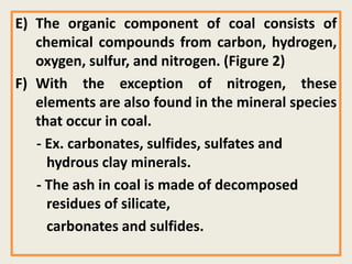 E) The organic component of coal consists of
chemical compounds from carbon, hydrogen,
oxygen, sulfur, and nitrogen. (Figure 2)
F) With the exception of nitrogen, these
elements are also found in the mineral species
that occur in coal.
- Ex. carbonates, sulfides, sulfates and
hydrous clay minerals.
- The ash in coal is made of decomposed
residues of silicate,
carbonates and sulfides.
 