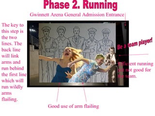 Be a team player! Gwinnett Arena General Admission Entrance Phase 2. Running The key to this step is the two lines. The back line will link arms and run behind the first line which will run wildly arms flailing. Good use of arm flailing Efficient running yet not good for the team.