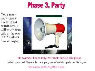 Phase 3. Party Be warned. Faces may/will melt during this phase. Also be warned: Women become pregnant when Matt pulls out his keytar. And gigs are ruined when this is seen. You can try and create a circle pit but remember: It will never be as epic as the one at O2 so don’t aim too high.