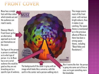 Also it seems like that the person
is going into some sort of hive or
cave, as to gain something more
like knowledge.
This image covers
most of the front
cover, with various
bright colours, thus
it makes it eye
catching. The space
theme is maintained
as in the previous
albums of Muse as
there has been a
strong space
theme., including
“Black Holes and
Revelation's”.The figure of the person
is person is undefined,
as to what type of
person it is. As Muse
has a very varied
audience this would be
good as they are not
branching out to a
specific type of audience.
The background of the cover is grey with an
image which looks like a universe, with the
earth in the center and a person walking into it.
However Muse‟s
Front Cover go for
an alternative
approach as to not
put themselves on
the cover.
Muse has a simple
font with blue colour
which stands out and
the audience can
read it easily.
 