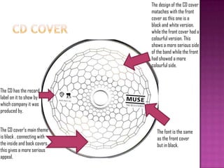 The font is the same
as the front cover
but in black.
The CD has the record
label on it to show by
which company it was
produced by.
The CD cover‟s main theme
is black , connecting with
the inside and back covers.,
this gives a more serious
appeal.
The design of the CD cover
mataches with the front
cover as this one is a
black and white version,
while the front cover had a
colourful version. This
shows a more serious side
of the band while the front
had showed a more
colourful side.
 