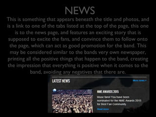 NEWS
This is something that appears beneath the title and photos, and
is a link to one of the tabs listed at the top of the page, this one
is to the news page, and features an exciting story that is
supposed to excite the fans, and convince them to follow onto
the page, which can act as good promotion for the band. This
may be considered similar to the bands very own newspaper,
printing all the positive things that happen to the band, creating
the impression that everything is positive when it comes to the
band, avoiding any negatives that there are.
 