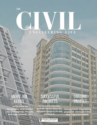 CIVIL
THE
E N G I N E E R I N G L I F E
Get to know his
background, what he does
as a civil engineer, his roles
and responsibilities, etc.
An exclusive interview
with Mr. Kenny about the
successful projects he was
involved in.
Celcom Tower, the ongoing
project Mr. Kenny and Miss
Sing Ying is involved in.
ABOUT MR.
KENNY
SUCCESSFUL
PROJECTS
ONGOING
PROJECT
 