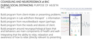 COUNSELING AND NEUROFEEDBACK at BAC
DURING SOCIAL DISTANCING: PURPOSE OF MUSE IN
BAC LAB:
Build program from client-intake or presenting problems.
Build program in Lab with/from therapist’s information.
Build program from neurofeedback report (perhaps
Build program from the needs and desires of client.
Build program around neuropsychological basis that
and behaviors are main components of health and well-
Integrating that the ability to relax, relaxation and
awareness of how to relax (directly relevant to presenting
 