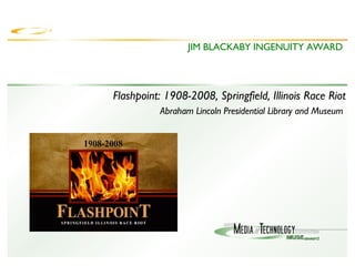 JIM BLACKABY INGENUITY AWARD Flashpoint: 1908-2008, Springfield, Illinois Race Riot Abraham Lincoln Presidential Library and Museum  