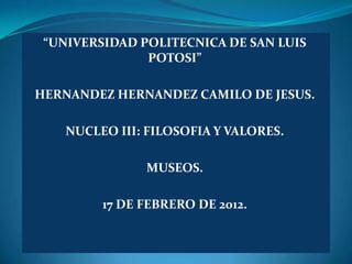 “UNIVERSIDAD POLITECNICA DE SAN LUIS
               POTOSI”

HERNANDEZ HERNANDEZ CAMILO DE JESUS.

    NUCLEO III: FILOSOFIA Y VALORES.

               MUSEOS.

         17 DE FEBRERO DE 2012.
 