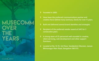 musecomm
over
the
years
Founded in 2005.
Have been the preferred communications partner and
creative force behind many luminary clients for over 11 years.
Built and delivered several brand identities and strategies.
Recipient of the preferred vendor award at SAP, for 3
consecutive years.
A strong team of 25 personnel well-rounded in creative,
client servicing, web development and other support
functions.
Located at No. N-35, 3rd Floor, Varalakshmi Mansion, Jeevan
Bhimanagar Main Road, Bangalore 560 075.
 