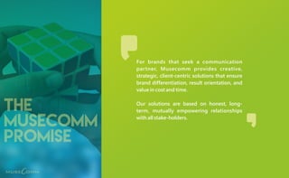 the
musecomm
promise
For brands that seek a communication
partner, Musecomm provides creative,
strategic, client-centric solutions that ensure
brand differentiation, result orientation, and
value in cost and time.
Our solutions are based on honest, long-
term, mutually empowering relationships
with all stake-holders.
 