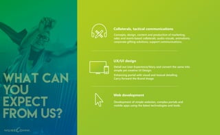 what can
you
expect
from us?
Collaterals, tactical communications
Concepts, design, content and production of marketing,
sales and event-based collaterals, audio-visuals, animations,
corporate gifting solutions, support communications.
UX/UI design
Detail out User Experience/Story and convert the same into
simple yet creative UI Design.
Enhancing portal with visual and textual detailing.
Carry forward the Brand Image.
Web development
Development of simple websites, complex portals and
mobile apps using the latest technologies and tools.
 