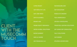 Client
with the
MuseComm
touch
CITRIX READY
SAP INDIA PVT. LTD.
SAP LABS INDIA
SAP SE (GLOBAL)
BHARTI AXA
PROBE EQUITY RESEARCH
INFOR GLOBAL SOLUTIONS
BLING ELEMENT
DAR AL-SHARQ
AM FINANCIALS LLC
INSTAINSURE.COM
SAP EDUCATION
WORLD OF ORIGINS
TECH DEMOCRACY
LIPLOCK CHOCOLATES
TRANSTEEL SEATING SOLUTIONS
SKY SURGE ERP CONSULTING
TALLY SOLUTIONS
CAP GEMINI
XPLOPAD ADVENTURES
 