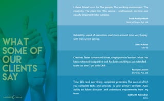 what
some of
our
clients
say
Reliability, speed of execution, quick turn-around time, very happy
with the current service.
Creative, faster turnaround times, single point of contact. Muse has
been extremely supportive and has been working as an extended
team for over 7 yrs with SAP.
Time. We need everything completed yesterday. The pace at which
you complete tasks and projects is your primary strength. Also,
ability to follow direction and understand requirements from my
team.
I chose MuseComm for The people, The working environment, The
creativity, The client list, The service - professional, on-time and
equally important fit for purpose.
Anith Puthiyankath
World of Origins Pvt. Ltd.
Leena Advani
SAP SE
Poonam Lalwani
SAP India Pvt. Ltd.
Siddharth Rabindran
Citrix
 