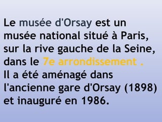 Le musée d'Orsay est un
musée national situé à Paris,
sur la rive gauche de la Seine,
dans le 7e arrondissement .
Il a été aménagé dans
l'ancienne gare d'Orsay (1898)
et inauguré en 1986.
 