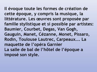 Il évoque toute les formes de création de
cette époque, y compris la musique, la
littérature. Les œuvres sont proposée par
famille stylistique et si possible par artistes:
Baumier, Courbet, Degas, Van Gogh,
Gauguin, Manet, Cézanne, Monet, Pissaro,
Rodin, Toulouse Lautrec, Carpeaux…. La
maquette de l’opéra Garnier
La salle de bal de l’hôtel de l’époque a
imposé son style.
 