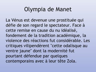 Olympia de Manet
La Vénus est devenue une prostituée qui
défie de son regard le spectateur. Face à
cette remise en cause du nu idéalisé,
fondement de la tradition académique, la
violence des réactions fut considérable. Les
critiques vilipendèrent "cette odalisque au
ventre jaune" dont la modernité fut
pourtant défendue par quelques
contemporains avec à leur tête Zola.
 